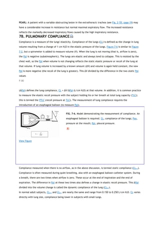 PEARL: A patient with a variable obstructing lesion in the extrathoracic trachea (see Fig. 2-7D, page 19) may
have a considerable increase in resistance but normal maximal expiratory flow. The increased resistance
reflects the markedly decreased inspiratory flows caused by the high inspiratory resistance.
7B. PULMONARY COMPLIANCE
Compliance is a measure of the lungs' elasticity. Compliance of the lungs (CL) is defined as the change in lung
volume resulting from a change of 1 cm H2O in the elastic pressure of the lungs. Figure 7-6 is similar to Figure
7-2, but a spirometer is added to measure volume (V). When the lung is not moving (that is, airflow is zero),
the Ppl is negative (subatmospheric). The lungs are elastic and always tend to collapse. This is resisted by the
chest wall, so the Ppl when volume is not changing reflects the static elastic pressure or recoil of the lung at
that volume. If lung volume is increased by a known amount (ΔV) and volume is again held constant, the new
Ppl is more negative (the recoil of the lung is greater). This ΔV divided by the difference in the two static Ppl
values
P.80
(ΔPpl) defines the lung compliance, CL = ΔV/ΔPpl (L/cm H2O) at that volume. In addition, it is common practice
to measure the elastic recoil pressure with the subject holding his or her breath at total lung capacity (TLC);
this is termed the PTLC (recoil pressure at TLC). The measurement of lung compliance requires the
introduction of an esophageal balloon (to measure Ppl).
View Figure
FIG. 7-6. Model demonstrating the measurement of compliance. An
esophageal balloon is required. CL, compliance of the lungs; Pao,
pressure at the mouth; Ppl, pleural pressure.
Compliance measured when there is no airflow, as in the above discussion, is termed static compliance (CLstat).
Compliance is often measured during quiet breathing, also with an esophageal balloon-catheter system. During
a breath, there are two times when airflow is zero. These occur at the end of inspiration and the end of
expiration. The difference in Ppl at these two times also defines a change in elastic recoil pressure. This ΔPpl
divided into the volume change is called the dynamic compliance of the lung (CLdyn).
In normal adult subjects, CLstat and CLdyn are nearly the same and range from 0.150 to 0.250 L/cm H2O. CL varies
directly with lung size, compliance being lower in subjects with small lungs.
 
