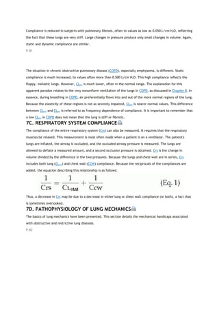 Compliance is reduced in subjects with pulmonary fibrosis, often to values as low as 0.050 L/cm H2O, reflecting
the fact that these lungs are very stiff. Large changes in pressure produce only small changes in volume. Again,
static and dynamic compliance are similar.
P.81
The situation in chronic obstructive pulmonary disease (COPD), especially emphysema, is different. Static
compliance is much increased, to values often more than 0.500 L/cm H2O. This high compliance reflects the
floppy, inelastic lungs. However, CLdyn is much lower, often in the normal range. The explanation for this
apparent paradox relates to the very nonuniform ventilation of the lungs in COPD, as discussed in Chapter 8. In
essence, during breathing in COPD, air preferentially flows into and out of the more normal regions of the lung.
Because the elasticity of these regions is not as severely impaired, CLdyn is nearer normal values. This difference
between CLstat and CLdyn is referred to as frequency dependence of compliance. It is important to remember that
a low CLdyn in COPD does not mean that the lung is stiff or fibrotic.
7C. RESPIRATORY SYSTEM COMPLIANCE
The compliance of the entire respiratory system (Crs) can also be measured. It requires that the respiratory
muscles be relaxed. This measurement is most often made when a patient is on a ventilator. The patient's
lungs are inflated, the airway is occluded, and the occluded airway pressure is measured. The lungs are
allowed to deflate a measured amount, and a second occlusion pressure is obtained. Crs is the change in
volume divided by the difference in the two pressures. Because the lungs and chest wall are in series, Crs
includes both lung (CLstat) and chest wall (CCW) compliance. Because the reciprocals of the compliances are
added, the equation describing this relationship is as follows:
Thus, a decrease in Crs may be due to a decrease in either lung or chest wall compliance (or both), a fact that
is sometimes overlooked.
7D. PATHOPHYSIOLOGY OF LUNG MECHANICS
The basics of lung mechanics have been presented. This section details the mechanical handicaps associated
with obstructive and restrictive lung diseases.
P.82
 