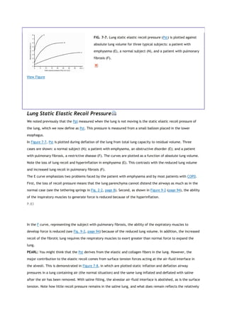 View Figure
FIG. 7-7. Lung static elastic recoil pressure (Pst) is plotted against
absolute lung volume for three typical subjects: a patient with
emphysema (E), a normal subject (N), and a patient with pulmonary
fibrosis (F).
Lung Static Elastic Recoil Pressure
We noted previously that the Ppl measured when the lung is not moving is the static elastic recoil pressure of
the lung, which we now define as Pst. This pressure is measured from a small balloon placed in the lower
esophagus.
In Figure 7-7, Pst is plotted during deflation of the lung from total lung capacity to residual volume. Three
cases are shown: a normal subject (N); a patient with emphysema, an obstructive disorder (E); and a patient
with pulmonary fibrosis, a restrictive disease (F). The curves are plotted as a function of absolute lung volume.
Note the loss of lung recoil and hyperinflation in emphysema (E). This contrasts with the reduced lung volume
and increased lung recoil in pulmonary fibrosis (F).
The E curve emphasizes two problems faced by the patient with emphysema and by most patients with COPD.
First, the loss of recoil pressure means that the lung parenchyma cannot distend the airways as much as in the
normal case (see the tethering springs in Fig. 2-2, page 8). Second, as shown in Figure 9-2 (page 94), the ability
of the inspiratory muscles to generate force is reduced because of the hyperinflation.
P.83
In the F curve, representing the subject with pulmonary fibrosis, the ability of the expiratory muscles to
develop force is reduced (see Fig. 9-2, page 94) because of the reduced lung volume. In addition, the increased
recoil of the fibrotic lung requires the respiratory muscles to exert greater than normal force to expand the
lung.
PEARL: You might think that the Pst derives from the elastic and collagen fibers in the lung. However, the
major contribution to the elastic recoil comes from surface tension forces acting at the air-fluid interface in
the alveoli. This is demonstrated in Figure 7-8, in which are plotted static inflation and deflation airway
pressures in a lung containing air (the normal situation) and the same lung inflated and deflated with saline
after the air has been removed. With saline filling, the alveolar air-fluid interface is abolished, as is the surface
tension. Note how little recoil pressure remains in the saline lung, and what does remain reflects the relatively
 