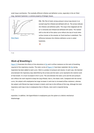 small tissue contribution. The markedly different inflation and deflation curves, especially in the air-filled
lung, represent hysteresis—a common property of biologic tissues.
View Figure
FIG. 7-8. Plot of static airway pressure versus lung volume in an
excised lung first inflated and deflated with air. The arrows indicate
the inflation and deflation paths. The lung is then degassed (all the
air is removed) and inflated and deflated with saline. The marked
shift to the left of the saline curve reflects the loss of recoil when
surface tension at the alveolar air-fluid interface is abolished. The
difference between the inflation-deflation curves is called
hysteresis.
P.84
Work of Breathing
Figure 7-9 illustrates the effects of the alterations in Pst and in airflow resistance on the work of breathing
required of the respiratory muscles. The static curves of Figure 7-7 have been replotted; the Ppl during
inspiration has been added to each curve. Work is a product of pressure and volume. In each case, the hatched
area between the inspiratory loop (identified by the arrows) and the static curve represents the resistive work
of that breath. It is much increased in the E curve. The area between the static curve and the zero pressure
axis reflects the work required to keep the lung inflated, that is, the elastic work. Compared with the normal
curve, the subject with emphysema has large increases in work due to increased airflow resistance, whereas
the subject with fibrosis has large increases in elastic work due to the stiffness of the lung. Although the total
inspiratory work loop is less in emphysema than in fibrosis, more work is required during
P.85
expiration. In addition, the hyperinflation in emphysema puts the system at a distinct mechanical
disadvantage.
 