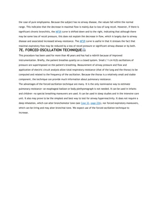 the case of pure emphysema. Because the subject has no airway disease, the values fall within the normal
range. This indicates that the decrease in maximal flow is mainly due to loss of lung recoil. However, if there is
significant chronic bronchitis, the MFSR curve is shifted down and to the right, indicating that although there
may be some loss of recoil pressure, this does not explain the decrease in flow, which is largely due to airway
disease and associated increased airway resistance. The MFSR curve is useful in that it stresses the fact that
maximal expiratory flow may be reduced by a loss of recoil pressure or significant airway disease or by both.
7E. FORCED OSCILLATION TECHNIQUE
This procedure has been used for more than 40 years and has had a rebirth because of improved
instrumentation. Briefly, the patient breathes quietly on a closed system. Small (˜1 cm H2O) oscillations of
pressure are superimposed on the patient's breathing. Measurement of airway pressure and flow and
application of electric circuit analysis allow total respiratory resistance (that of the lung and the thorax) to be
computed and related to the frequency of the oscillation. Because the thorax is a relatively small and stable
component, the technique can provide much information about pulmonary resistance.
The advantages of the forced oscillation technique are many. It is the only noninvasive way to estimate
pulmonary resistance—an esophageal balloon or body plethysmograph is not needed. It can be used in infants
and children—no special breathing maneuvers are used. It can be used in sleep studies and in the intensive care
unit. It also may prove to be the simplest and best way to test for airway hyperreactivity. It does not require a
deep inhalation, which can alter bronchomotor tone (see Case 32, page 226), nor forced expiratory maneuvers,
which can be tiring and may alter bronchial tone. We expect use of the forced oscillation technique to
increase.
 