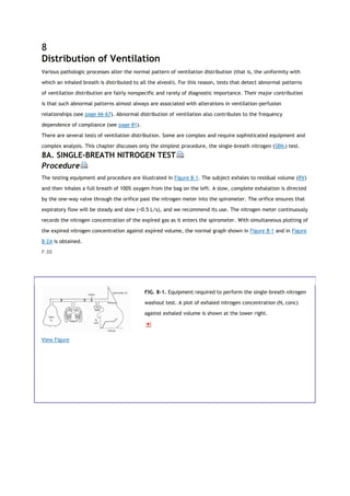 8
Distribution of Ventilation
Various pathologic processes alter the normal pattern of ventilation distribution (that is, the uniformity with
which an inhaled breath is distributed to all the alveoli). For this reason, tests that detect abnormal patterns
of ventilation distribution are fairly nonspecific and rarely of diagnostic importance. Their major contribution
is that such abnormal patterns almost always are associated with alterations in ventilation-perfusion
relationships (see page 66-67). Abnormal distribution of ventilation also contributes to the frequency
dependence of compliance (see page 81).
There are several tests of ventilation distribution. Some are complex and require sophisticated equipment and
complex analysis. This chapter discusses only the simplest procedure, the single-breath nitrogen (SBN2) test.
8A. SINGLE-BREATH NITROGEN TEST
Procedure
The testing equipment and procedure are illustrated in Figure 8-1. The subject exhales to residual volume (RV)
and then inhales a full breath of 100% oxygen from the bag on the left. A slow, complete exhalation is directed
by the one-way valve through the orifice past the nitrogen meter into the spirometer. The orifice ensures that
expiratory flow will be steady and slow (<0.5 L/s), and we recommend its use. The nitrogen meter continuously
records the nitrogen concentration of the expired gas as it enters the spirometer. With simultaneous plotting of
the expired nitrogen concentration against expired volume, the normal graph shown in Figure 8-1 and in Figure
8-2A is obtained.
P.88
View Figure
FIG. 8-1. Equipment required to perform the single-breath nitrogen
washout test. A plot of exhaled nitrogen concentration (N2 conc)
against exhaled volume is shown at the lower right.
 