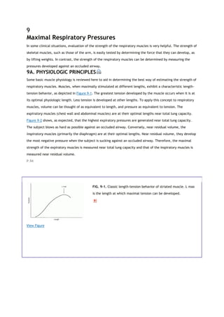 9
Maximal Respiratory Pressures
In some clinical situations, evaluation of the strength of the respiratory muscles is very helpful. The strength of
skeletal muscles, such as those of the arm, is easily tested by determining the force that they can develop, as
by lifting weights. In contrast, the strength of the respiratory muscles can be determined by measuring the
pressures developed against an occluded airway.
9A. PHYSIOLOGIC PRINCIPLES
Some basic muscle physiology is reviewed here to aid in determining the best way of estimating the strength of
respiratory muscles. Muscles, when maximally stimulated at different lengths, exhibit a characteristic length-
tension behavior, as depicted in Figure 9-1. The greatest tension developed by the muscle occurs when it is at
its optimal physiologic length. Less tension is developed at other lengths. To apply this concept to respiratory
muscles, volume can be thought of as equivalent to length, and pressure as equivalent to tension. The
expiratory muscles (chest wall and abdominal muscles) are at their optimal lengths near total lung capacity.
Figure 9-2 shows, as expected, that the highest expiratory pressures are generated near total lung capacity.
The subject blows as hard as possible against an occluded airway. Conversely, near residual volume, the
inspiratory muscles (primarily the diaphragm) are at their optimal lengths. Near residual volume, they develop
the most negative pressure when the subject is sucking against an occluded airway. Therefore, the maximal
strength of the expiratory muscles is measured near total lung capacity and that of the inspiratory muscles is
measured near residual volume.
P.94
View Figure
FIG. 9-1. Classic length-tension behavior of striated muscle. L max
is the length at which maximal tension can be developed.
 