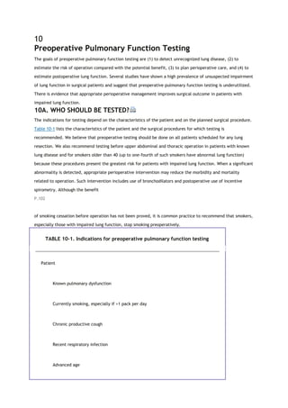 10
Preoperative Pulmonary Function Testing
The goals of preoperative pulmonary function testing are (1) to detect unrecognized lung disease, (2) to
estimate the risk of operation compared with the potential benefit, (3) to plan perioperative care, and (4) to
estimate postoperative lung function. Several studies have shown a high prevalence of unsuspected impairment
of lung function in surgical patients and suggest that preoperative pulmonary function testing is underutilized.
There is evidence that appropriate perioperative management improves surgical outcome in patients with
impaired lung function.
10A. WHO SHOULD BE TESTED?
The indications for testing depend on the characteristics of the patient and on the planned surgical procedure.
Table 10-1 lists the characteristics of the patient and the surgical procedures for which testing is
recommended. We believe that preoperative testing should be done on all patients scheduled for any lung
resection. We also recommend testing before upper abdominal and thoracic operation in patients with known
lung disease and for smokers older than 40 (up to one-fourth of such smokers have abnormal lung function)
because these procedures present the greatest risk for patients with impaired lung function. When a significant
abnormality is detected, appropriate perioperative intervention may reduce the morbidity and mortality
related to operation. Such intervention includes use of bronchodilators and postoperative use of incentive
spirometry. Although the benefit
P.102
of smoking cessation before operation has not been proved, it is common practice to recommend that smokers,
especially those with impaired lung function, stop smoking preoperatively.
TABLE 10-1. Indications for preoperative pulmonary function testing
Patient
Known pulmonary dysfunction
Currently smoking, especially if >1 pack per day
Chronic productive cough
Recent respiratory infection
Advanced age
 