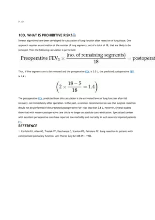 P.104
10D. WHAT IS PROHIBITIVE RISK?
Several algorithms have been developed for calculation of lung function after resection of lung tissue. One
approach requires an estimation of the number of lung segments, out of a total of 18, that are likely to be
removed. Then the following calculation is performed:
Thus, if five segments are to be removed and the preoperative FEV1 is 2.0 L, the predicted postoperative FEV1
is 1.4 L
The postoperative FEV1 predicted from this calculation is the estimated level of lung function after full
recovery, not immediately after operation. In the past, a common recommendation was that surgical resection
should not be performed if the predicted postoperative FEV1 was less than 0.8 L. However, several studies
show that with modern postoperative care this is no longer an absolute contraindication. Specialized centers
with excellent perioperative care have reported low morbidity and mortality in such severely impaired patients
[1].
REFERENCE
1. Cerfolio RJ, Allen MS, Trastek VF, Deschamps C, Scanlon PD, Pairolero PC. Lung resection in patients with
compromised pulmonary function. Ann Thorac Surg 62:348-351, 1996.
 