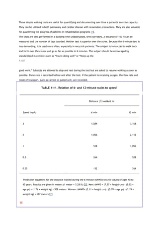 These simple walking tests are useful for quantifying and documenting over time a patient's exercise capacity.
They can be utilized in both pulmonary and cardiac disease with reasonable precautions. They are also valuable
for quantifying the progress of patients in rehabilitation programs [1].
The tests are best performed in a building with unobstructed, level corridors. A distance of 100 ft can be
measured and the number of laps counted. Neither test is superior over the other. Because the 6-minute test is
less demanding, it is used more often, especially in very sick patients. The subject is instructed to walk back
and forth over the course and go as far as possible in 6 minutes. The subject should be encouraged by
standardized statements such as “You're doing well” or “Keep up the
P.107
good work.” Subjects are allowed to stop and rest during the test but are asked to resume walking as soon as
possible. Pulse rate is recorded before and after the test. If the patient is receiving oxygen, the flow rate and
mode of transport, such as carried or pulled unit, are recorded.
TABLE 11-1. Relation of 6- and 12-minute walks to speed*
Distance (ft) walked in:
Speed (mph) 6 min 12 min
3 1,584 3,168
2 1,056 2,112
1 528 1,056
0.5 264 528
0.25 132 264
*
Prediction equations for the distance walked during the 6-minute (6MWD) test for adults of ages 40 to
80 years. Results are given in meters (1 meter = 3.28 ft) [2]. Men: 6MWD = (7.57 × height cm) - (5.02 ×
age yr) - (1.76 × weight kg) - 309 meters. Women: 6MWD= (2.11 × height cm) - (5.78 × age yr) - (2.29 ×
weight kg) + 667 meters [2].
 
