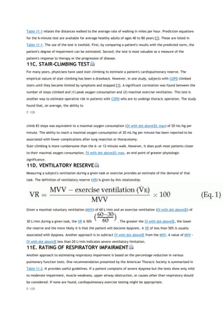 Table 11-1 relates the distances walked to the average rate of walking in miles per hour. Prediction equations
for the 6-minute test are available for average healthy adults of ages 40 to 80 years [2]. These are listed in
Table 11-1. The use of the test is twofold. First, by comparing a patient's results with the predicted norm, the
patient's degree of impairment can be estimated. Second, the test is most valuable as a measure of the
patient's response to therapy or the progression of disease.
11C. STAIR-CLIMBING TEST
For many years, physicians have used stair climbing to estimate a patient's cardiopulmonary reserve. The
empirical nature of stair climbing has been a drawback. However, in one study, subjects with COPD climbed
stairs until they became limited by symptoms and stopped [3]. A significant correlation was found between the
number of steps climbed and (1) peak oxygen consumption and (2) maximal exercise ventilation. This test is
another way to estimate operative risk in patients with COPD who are to undergo thoracic operation. The study
found that, on average, the ability to
P.108
climb 83 steps was equivalent to a maximal oxygen consumption ([V with dot above]O2 max) of 20 mL/kg per
minute. The ability to reach a maximal oxygen consumption of 20 mL/kg per minute has been reported to be
associated with fewer complications after lung resection or thoracotomy.
Stair climbing is more cumbersome than the 6- or 12-minute walk. However, it does push most patients closer
to their maximal oxygen consumption, [V with dot above]O2 max, an end point of greater physiologic
significance.
11D. VENTILATORY RESERVE
Measuring a subject's ventilation during a given task or exercise provides an estimate of the demand of that
task. The definition of ventilatory reserve (VR) is given by this relationship:
Given a maximal voluntary ventilation (MVV) of 60 L/min and an exercise ventilation ([V with dot above]E) of
30 L/min during a given task, the VR is 50% . The greater the [V with dot above]E, the lower
the reserve and the more likely it is that the patient will become dyspneic. A VR of less than 50% is usually
associated with dyspnea. Another approach is to subtract [V with dot above]E from the MVV. A value of MVV -
[V with dot above]E less than 20 L/min indicates severe ventilatory limitation.
11E. RATING OF RESPIRATORY IMPAIRMENT
Another approach to estimating respiratory impairment is based on the percentage reduction in various
pulmonary function tests. One recommendation presented by the American Thoracic Society is summarized in
Table 11-2. It provides useful guidelines. If a patient complains of severe dyspnea but the tests show only mild
to moderate impairment, muscle weakness, upper airway obstruction, or causes other than respiratory should
be considered. If none are found, cardiopulmonary exercise testing might be appropriate.
P.109
 