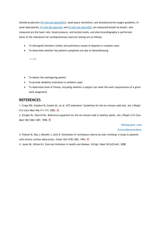 dioxide production ([V with dot above]CO2), dead space ventilation, and alveolararterial oxygen gradients. In
some laboratories, [V with dot above]O2 and [V with dot above]CO2 are measured breath by breath. Also
measured are the heart rate, blood pressure, and lactate levels, and electrocardiography is performed.
Some of the indications for cardiopulmonary exercise testing are as follows:
 To distinguish between cardiac and pulmonary causes of dyspnea in complex cases
 To determine whether the patient's symptoms are due to deconditioning
P.110
 To detect the malingering patient
 To provide disability evaluation in problem cases
 To determine level of fitness, including whether a subject can meet the work requirements of a given
work assignment
REFERENCES
1. Crapo RO, Casaburi R, Coates AL, et al. ATS statement: Guidelines for the six-minute walk test. Am J Respir
Crit Care Med 166:111-117, 2002.
2. Enright PL, Sherrill DL. Reference equations for the six-minute walk in healthy adults. Am J Respir Crit Care
Med 158:1384-1387, 1998.
Bibliographic Links
ExternalResolverBasic
3. Pollock M, Roa J, Benditt J, Celli B. Estimation of ventilatory reserve by stair climbing: A study in patients
with chronic airflow obstruction. Chest 104:1378-1383, 1993.
4. Jones NL, Killian KJ. Exercise limitation in health and disease. N Engl J Med 343:632-641, 2000
 