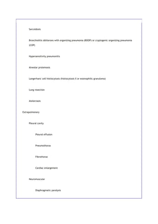 Sarcoidosis
Bronchiolitis obliterans with organizing pneumonia (BOOP) or cryptogenic organizing pneumonia
(COP)
Hypersensitivity pneumonitis
Alveolar proteinosis
Langerhans' cell histiocytosis (histiocytosis X or eosinophilic granuloma)
Lung resection
Atelectasis
Extrapulmonary
Pleural cavity
Pleural effusion
Pneumothorax
Fibrothorax
Cardiac enlargement
Neuromuscular
Diaphragmatic paralysis
 
