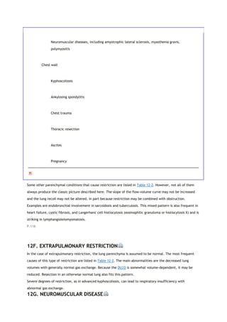 Neuromuscular diseases, including amyotrophic lateral sclerosis, myasthenia gravis,
polymyositis
Chest wall
Kyphoscoliosis
Ankylosing spondylitis
Chest trauma
Thoracic resection
Ascites
Pregnancy
Some other parenchymal conditions that cause restriction are listed in Table 12-2. However, not all of them
always produce the classic picture described here. The slope of the flow-volume curve may not be increased
and the lung recoil may not be altered, in part because restriction may be combined with obstruction.
Examples are endobronchial involvement in sarcoidosis and tuberculosis. This mixed pattern is also frequent in
heart failure, cystic fibrosis, and Langerhans' cell histiocytosis (eosinophilic granuloma or histiocytosis X) and is
striking in lymphangioleiomyomatosis.
P.116
12F. EXTRAPULMONARY RESTRICTION
In the case of extrapulmonary restriction, the lung parenchyma is assumed to be normal. The most frequent
causes of this type of restriction are listed in Table 12-2. The main abnormalities are the decreased lung
volumes with generally normal gas exchange. Because the DLCO is somewhat volume-dependent, it may be
reduced. Resection in an otherwise normal lung also fits this pattern.
Severe degrees of restriction, as in advanced kyphoscoliosis, can lead to respiratory insufficiency with
abnormal gas exchange.
12G. NEUROMUSCULAR DISEASE
 
