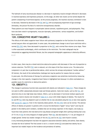 The hallmark of early neuromuscular disease is a decrease in respiratory muscle strength reflected in decreases
in maximal expiratory and inspiratory pressures. At this stage, all other test results can be normal despite the
patient complaining of exertional dyspnea. As the process progresses, the maximal voluntary ventilation is next
to decrease, followed by decreases in the FVC and TLC with accompanying impairment of gas exchange.
Ultimately, the picture fits that of a restrictive extrapulmonary disorder.
These patterns are most frequent in amyotrophic lateral sclerosis, myasthenia gravis, and polymyositis. They
have also been noted in syringomyelia, muscular dystrophy, parkinsonism, various myopathies, and Guillain-
Barré syndrome.
12H. CONGESTIVE HEART FAILURE
The effects of left-sided congestive heart failure with pulmonary congestion on the function of an otherwise
normal lung are often not appreciated. In some cases, the predominant change is one of pure restriction with a
normal FEV1/FVC ratio, flows decreased in proportion to the FVC, and a normal flow-volume curve slope. There
is often associated cardiomegaly, which contributes to the restriction. The chest radiograph may be
interpreted as suggesting interstitial fibrosis, but the computed tomographic appearance is distinctly different.
P.117
In other cases, there may be a mixed restrictive-obstructive pattern with decreases in flow out of proportion to
volume reduction. The FEV1/FVC ratio is reduced, as is the slope of the flow-volume curve. The obstructive
component is in part due to peribronchial edema, which narrows the airways and produces “cardiac asthma.”
Of interest, the result of the methacholine challenge test may be positive for reasons that are unclear.
In years past, the effectiveness of therapy for pulmonary congestion was sometimes monitored by measuring
changes in the vital capacity. Congestive heart failure is highlighted here because it is often overlooked as a
possible cause of a restrictive or obstructive pattern.
12I. OBESITY
The changes in pulmonary function tests associated with obesity are indicated in Table 12-1. These changes do
not seem to differ substantially between male and female patients. Some test results, such as the TLC, are
abnormal only at very high body mass indexes. Others, such as decreases in functional residual capacity and
expiratory reserve volume (not included in Table 12-1), occur with milder degrees of obesity. The results for
RV and RV/TLC ratio may depend in part on whether the RV was calculated using the FVC or slow vital capacity
(see section 3C, page 31). Even in the massively obese patient, the FEV1/FVC ratio can be normal. The adverse
effects of obesity are greater in patients with a truncal fat distribution (“apple” versus “pear”) and may be
greater in the elderly and in smokers, variables that are not always reported. In this respect, one study [1]
found that male patients who had obstructive lung disease and gained weight after quitting smoking had a loss
of 17.4 mL in FVC for every kilogram of weight gained. Their FEV1 also decreased by 11.1 mL per kilogram of
weight gained. Similar but smaller changes of 10.6 mL FVC and 5.6 mL FEV1 were found in women.
A very interesting development has been the apparent association between obesity and asthma. Does obesity
increase the risk of asthma? The final answer is not in. A recent review [2] concluded that obesity has an
important but modest impact on the incidence and prevalence of asthma.
 