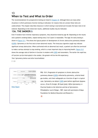 13
When to Test and What to Order
The recommendations for preoperative testing are listed in Chapter 10. Although there are many other
situations in which pulmonary function testing is indicated, for reasons that are unclear these tests are
underutilized. This chapter describes instances in which testing is warranted and includes the basic tests to be
ordered. Depending on the initial test results, additional studies may be indicated.
13A. THE SMOKER
Even if smokers have minimal respiratory symptoms, they should be tested by age 40. Depending on the results
and a patient's smoking habits, repeat testing every 3 to 5 years is reasonable. The logic for early testing is
shown in Figure 13-1. This shows the typical pattern of development of chronic obstructive pulmonary disease
(COPD). Spirometry is the first test to have abnormal results. The innocuous cigarette cough may indicate
significant airway obstruction. When confronted with an abnormal test result, a patient can often be convinced
to make a serious attempt to stop smoking, which is a most important step to improving health. Figure 13-2
shows the average rates of decline in function in smokers with COPD and nonsmokers. The earlier the rapid loss
of function can be interrupted in the smoker, the greater will be the life expectancy.
Test: Spirometry before and after bronchodilator
P.120
View Figure
FIG. 13-1. Progression of symptoms in chronic obstructive
pulmonary disease (COPD) reflected by spirometry, arterial blood
gas studies, and chest radiographs as a function of age in a typical
case. Spirometry can detect COPD years before significant dyspnea
occurs. (From PL Enright, RE Hyatt [eds]. Office Spirometry: A
Practical Guide to the Selection and Use of Spirometers.
Philadelphia: Lea & Febiger, 1987. Used with permission of Mayo
Foundation for Medical Education and Research.)
 