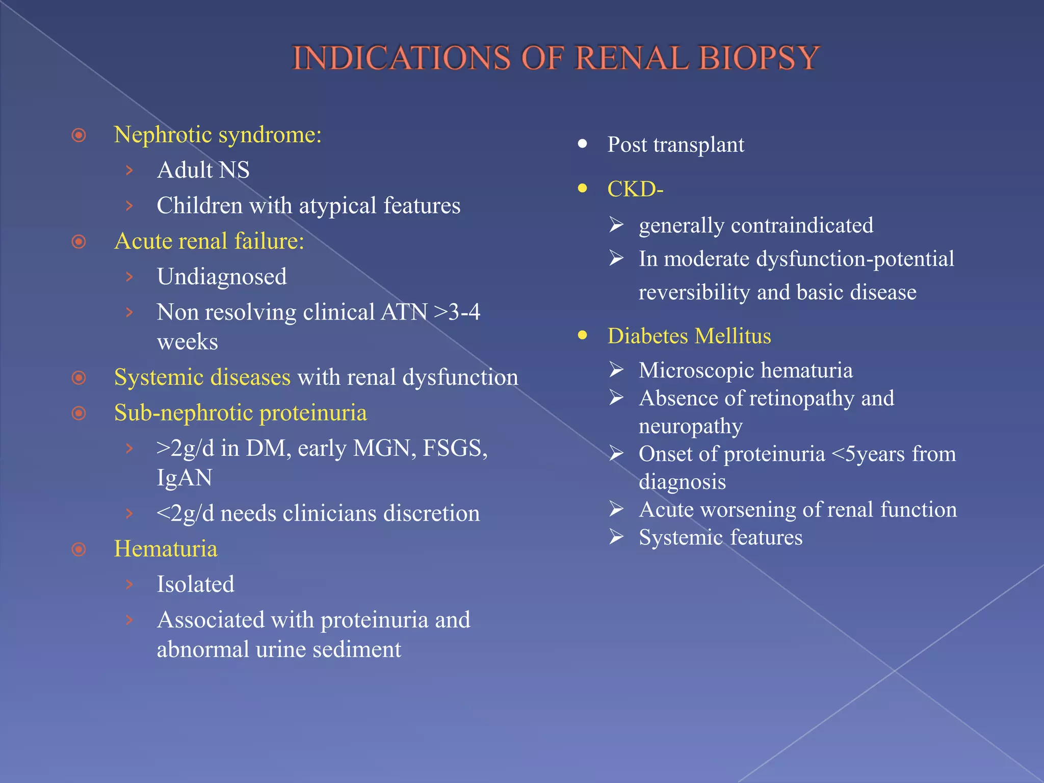 Nephrotic syndrome:
› Adult NS
› Children with atypical features
 Acute renal failure:
› Undiagnosed
› Non resolving clinical ATN >3-4
weeks
 Systemic diseases with renal dysfunction
 Sub-nephrotic proteinuria
› >2g/d in DM, early MGN, FSGS,
IgAN
› <2g/d needs clinicians discretion
 Hematuria
› Isolated
› Associated with proteinuria and
abnormal urine sediment
 Post transplant
 CKD-
 generally contraindicated
 In moderate dysfunction-potential
reversibility and basic disease
 Diabetes Mellitus
 Microscopic hematuria
 Absence of retinopathy and
neuropathy
 Onset of proteinuria <5years from
diagnosis
 Acute worsening of renal function
 Systemic features
 