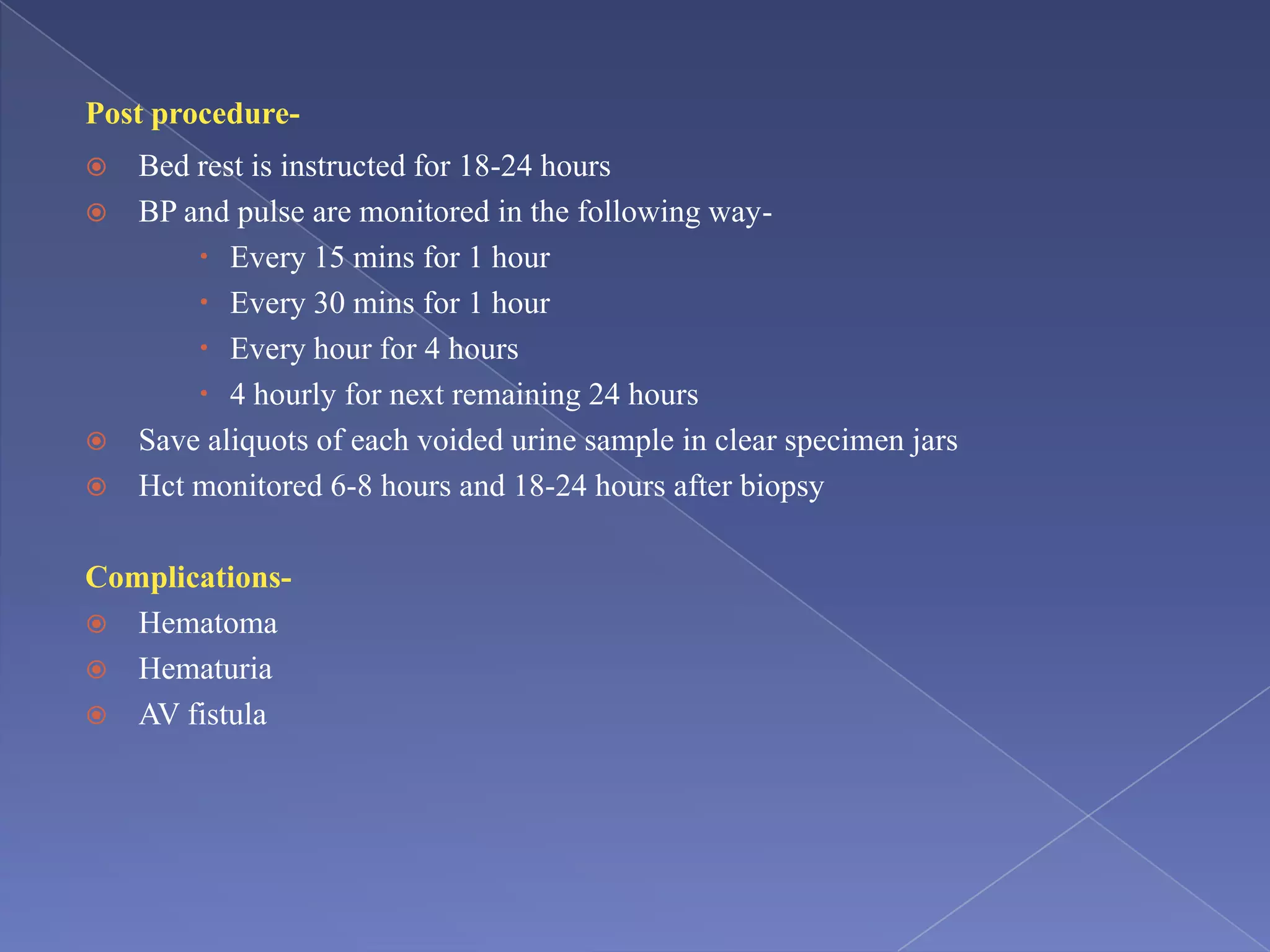 Post procedure-
 Bed rest is instructed for 18-24 hours
 BP and pulse are monitored in the following way-
 Every 15 mins for 1 hour
 Every 30 mins for 1 hour
 Every hour for 4 hours
 4 hourly for next remaining 24 hours
 Save aliquots of each voided urine sample in clear specimen jars
 Hct monitored 6-8 hours and 18-24 hours after biopsy
Complications-
 Hematoma
 Hematuria
 AV fistula
 