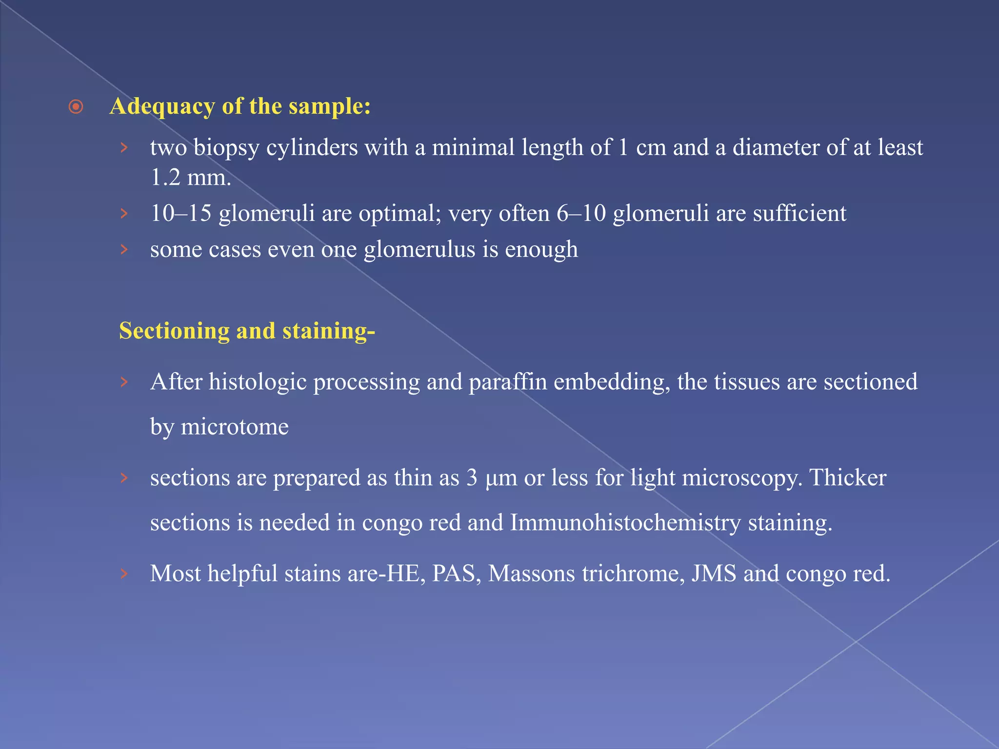  Adequacy of the sample:
› two biopsy cylinders with a minimal length of 1 cm and a diameter of at least
1.2 mm.
› 10–15 glomeruli are optimal; very often 6–10 glomeruli are sufficient
› some cases even one glomerulus is enough
Sectioning and staining-
› After histologic processing and paraffin embedding, the tissues are sectioned
by microtome
› sections are prepared as thin as 3 μm or less for light microscopy. Thicker
sections is needed in congo red and Immunohistochemistry staining.
› Most helpful stains are-HE, PAS, Massons trichrome, JMS and congo red.
 