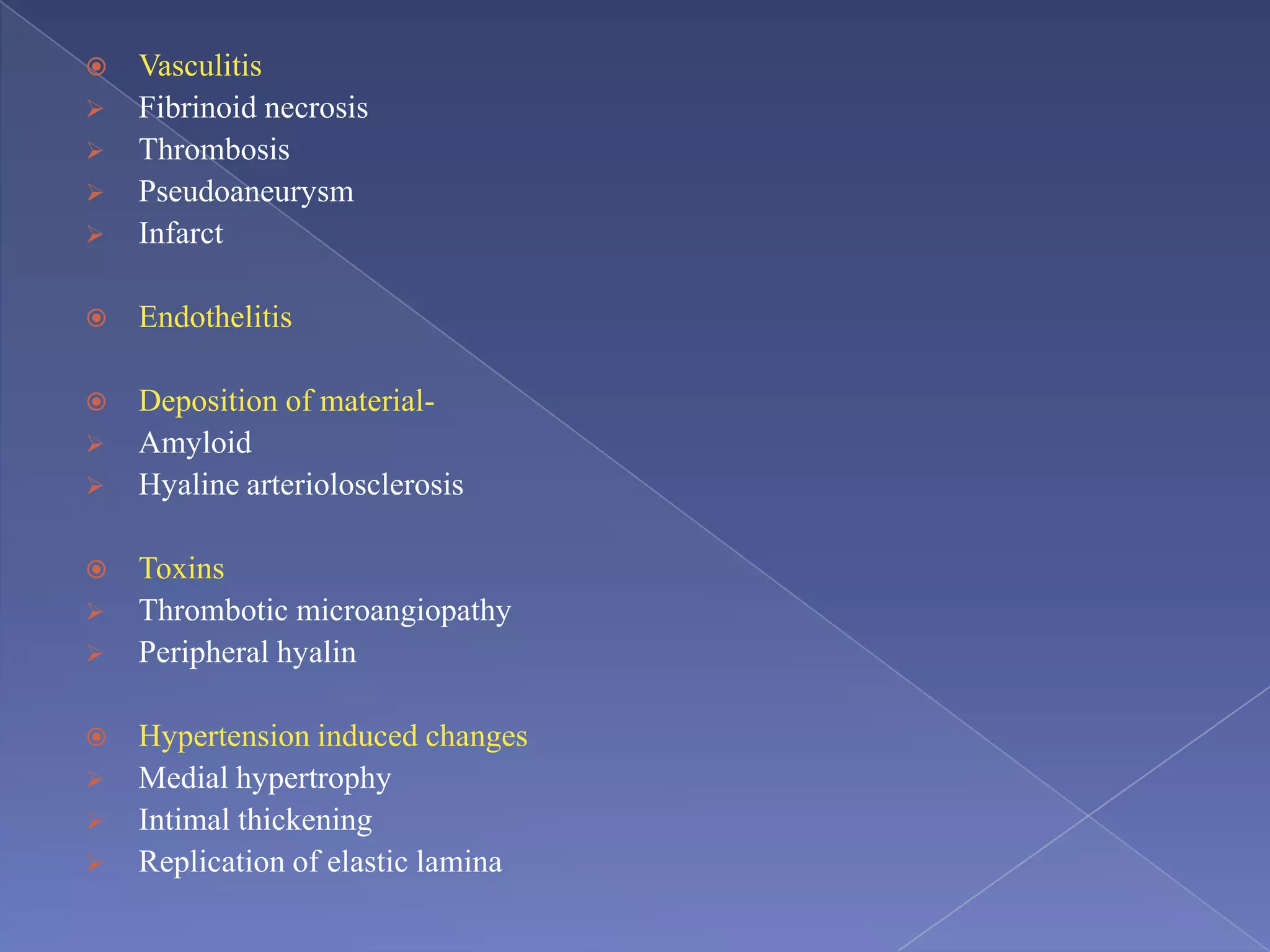  Vasculitis
 Fibrinoid necrosis
 Thrombosis
 Pseudoaneurysm
 Infarct
 Endothelitis
 Deposition of material-
 Amyloid
 Hyaline arteriolosclerosis
 Toxins
 Thrombotic microangiopathy
 Peripheral hyalin
 Hypertension induced changes
 Medial hypertrophy
 Intimal thickening
 Replication of elastic lamina
 