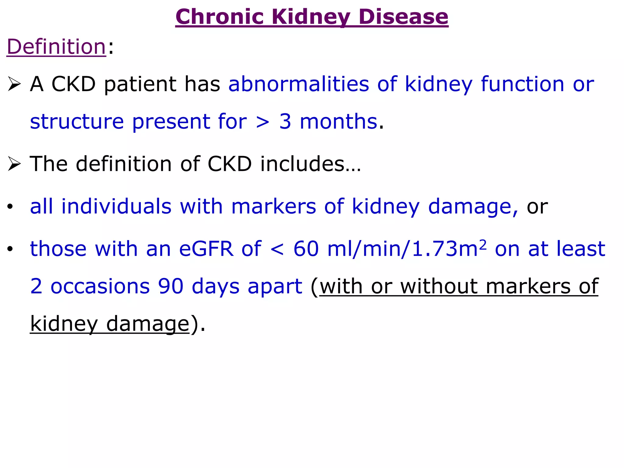 Chronic Kidney Disease
Definition:
 A CKD patient has abnormalities of kidney function or
structure present for > 3 months.
 The definition of CKD includes…
• all individuals with markers of kidney damage, or
• those with an eGFR of < 60 ml/min/1.73m2 on at least
2 occasions 90 days apart (with or without markers of
kidney damage).
 