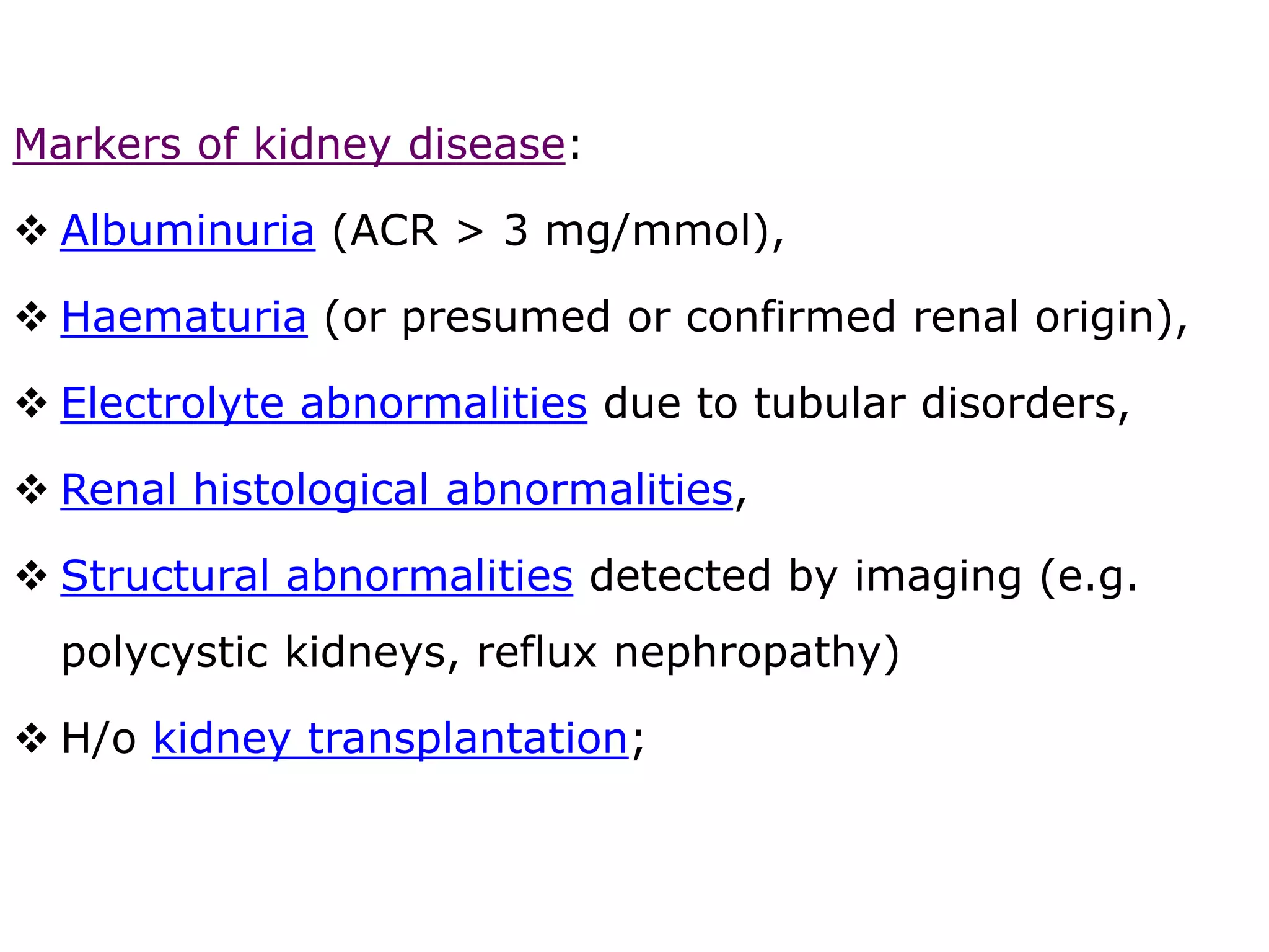 Markers of kidney disease:
 Albuminuria (ACR > 3 mg/mmol),
 Haematuria (or presumed or confirmed renal origin),
 Electrolyte abnormalities due to tubular disorders,
 Renal histological abnormalities,
 Structural abnormalities detected by imaging (e.g.
polycystic kidneys, reflux nephropathy)
 H/o kidney transplantation;
 