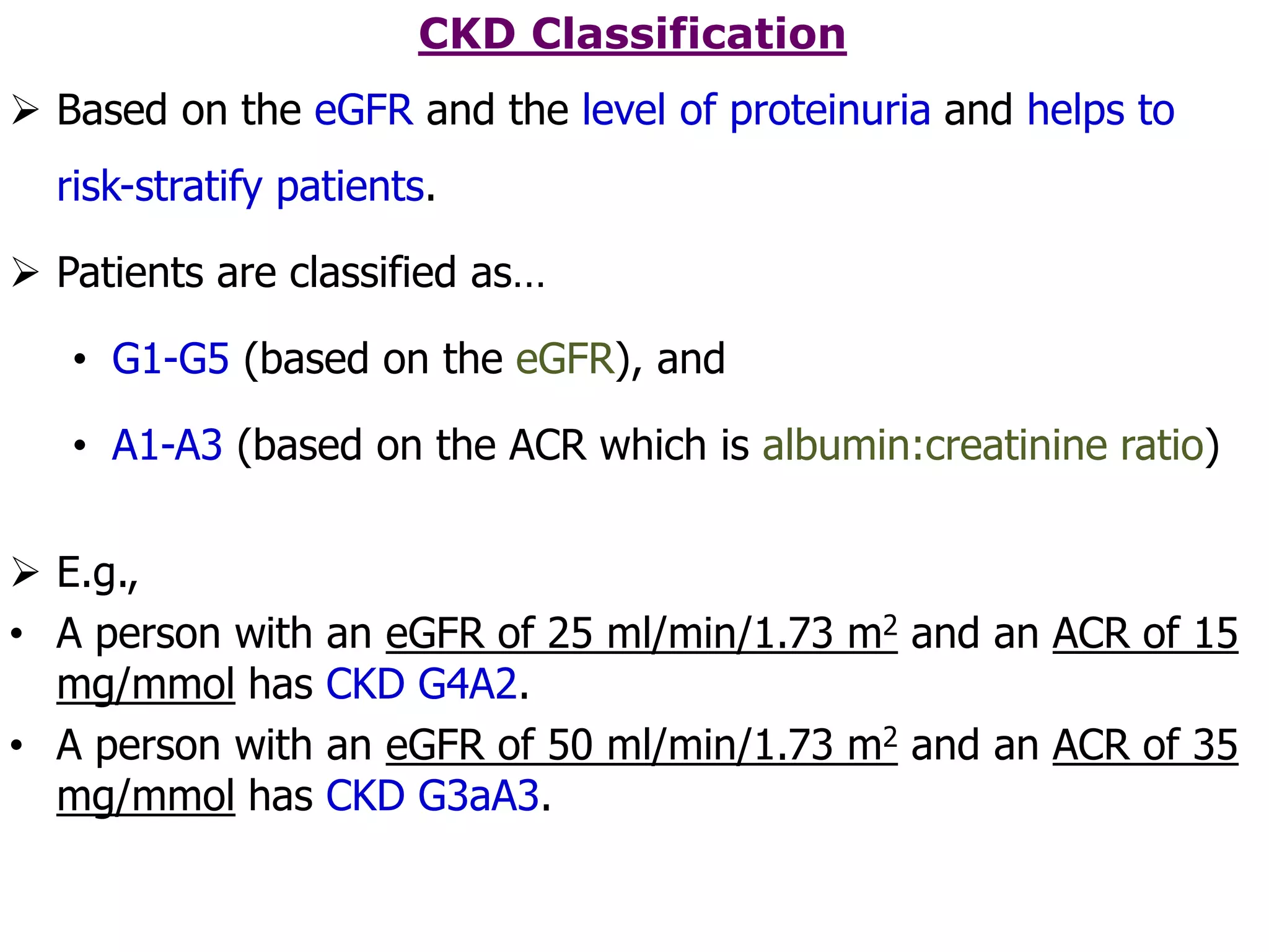 CKD Classification
 Based on the eGFR and the level of proteinuria and helps to
risk-stratify patients.
 Patients are classified as…
• G1-G5 (based on the eGFR), and
• A1-A3 (based on the ACR which is albumin:creatinine ratio)
 E.g.,
• A person with an eGFR of 25 ml/min/1.73 m2 and an ACR of 15
mg/mmol has CKD G4A2.
• A person with an eGFR of 50 ml/min/1.73 m2 and an ACR of 35
mg/mmol has CKD G3aA3.
 