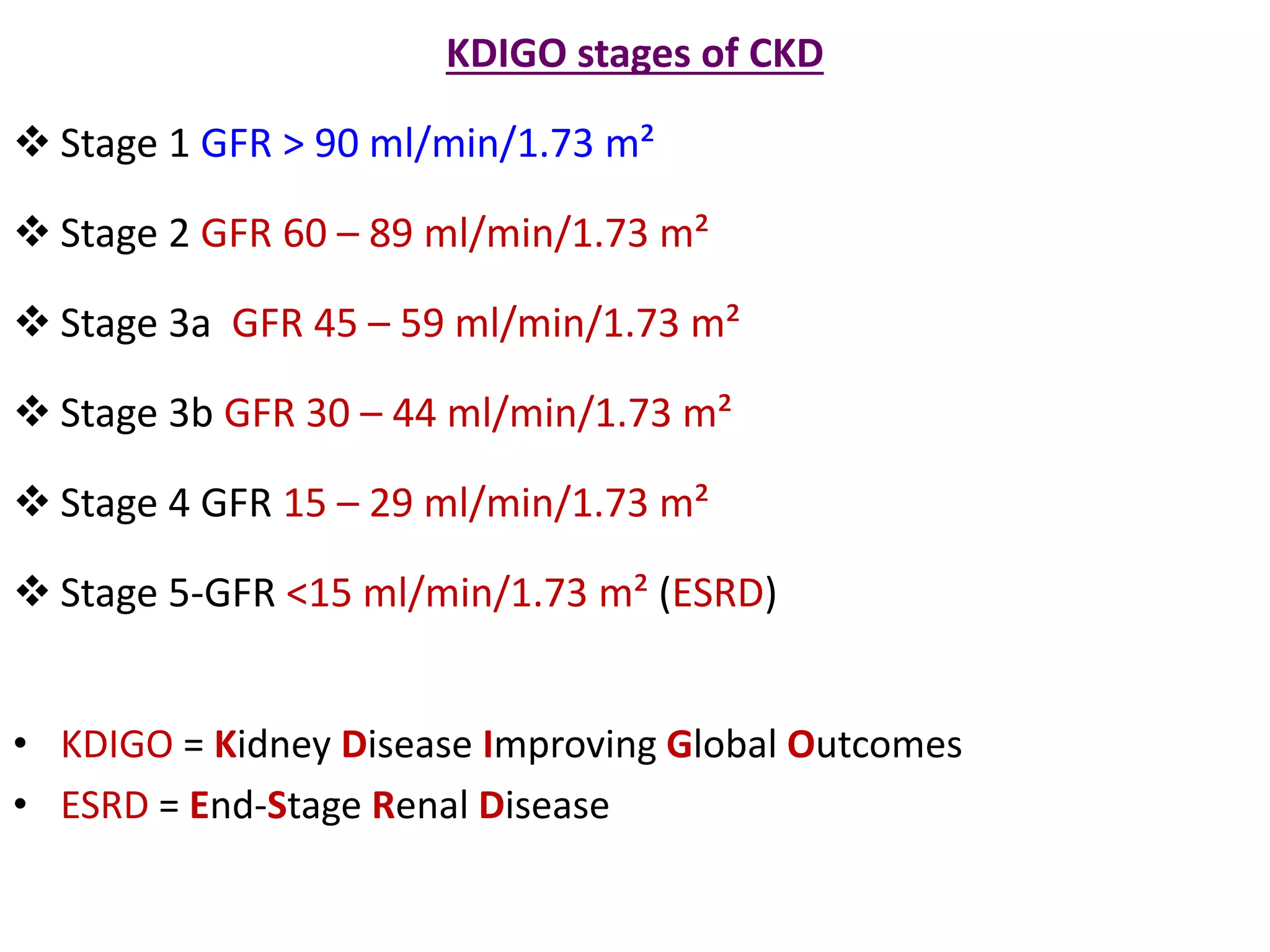 KDIGO stages of CKD
 Stage 1 GFR > 90 ml/min/1.73 m²
 Stage 2 GFR 60 – 89 ml/min/1.73 m²
 Stage 3a GFR 45 – 59 ml/min/1.73 m²
 Stage 3b GFR 30 – 44 ml/min/1.73 m²
 Stage 4 GFR 15 – 29 ml/min/1.73 m²
 Stage 5-GFR <15 ml/min/1.73 m² (ESRD)
• KDIGO = Kidney Disease Improving Global Outcomes
• ESRD = End-Stage Renal Disease
 
