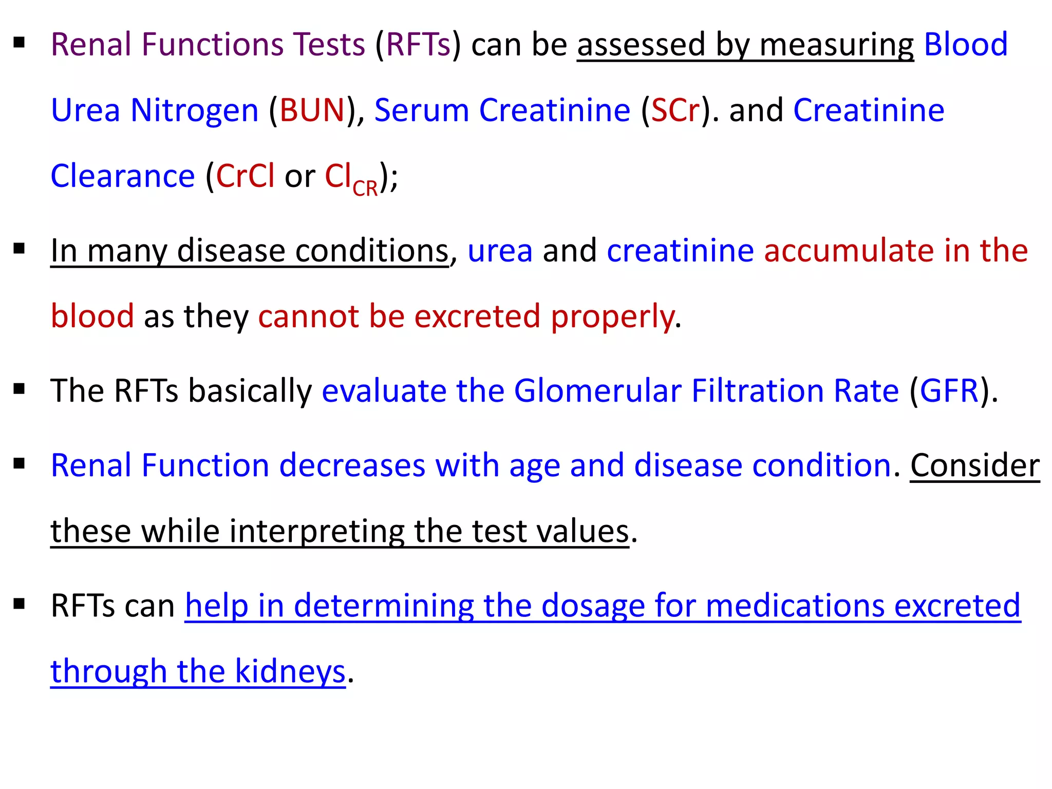  Renal Functions Tests (RFTs) can be assessed by measuring Blood
Urea Nitrogen (BUN), Serum Creatinine (SCr). and Creatinine
Clearance (CrCl or ClCR);
 In many disease conditions, urea and creatinine accumulate in the
blood as they cannot be excreted properly.
 The RFTs basically evaluate the Glomerular Filtration Rate (GFR).
 Renal Function decreases with age and disease condition. Consider
these while interpreting the test values.
 RFTs can help in determining the dosage for medications excreted
through the kidneys.
 