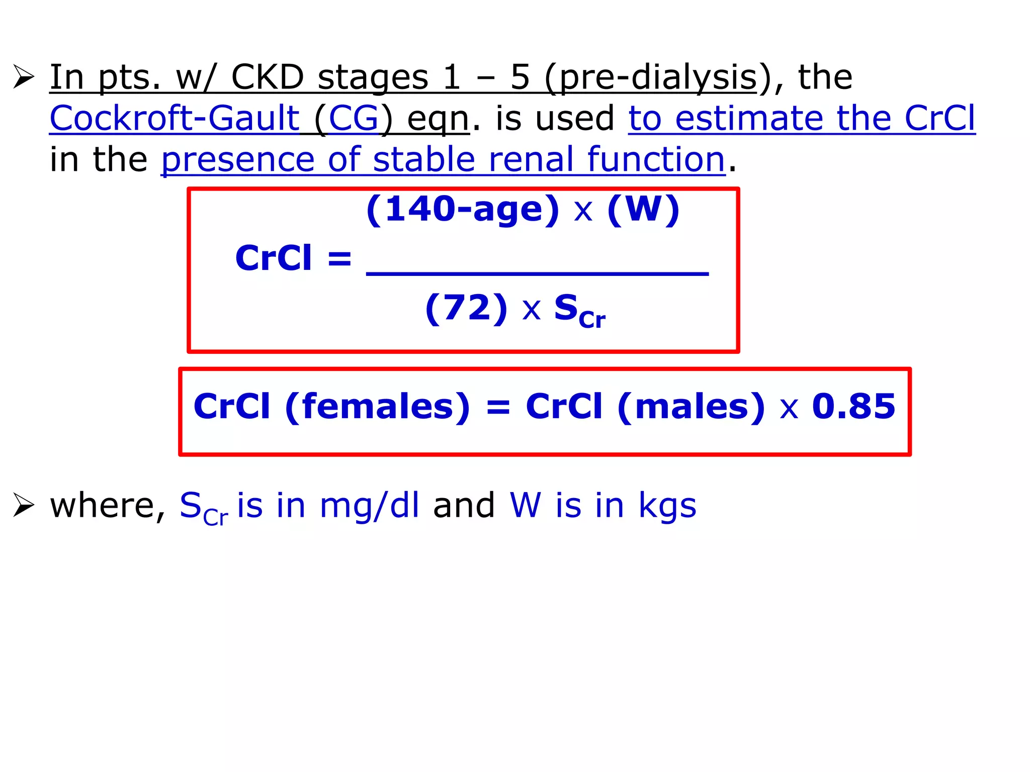  In pts. w/ CKD stages 1 – 5 (pre-dialysis), the
Cockroft-Gault (CG) eqn. is used to estimate the CrCl
in the presence of stable renal function.
(140-age) x (W)
CrCl = ______________
(72) x SCr
CrCl (females) = CrCl (males) x 0.85
 where, SCr is in mg/dl and W is in kgs
 