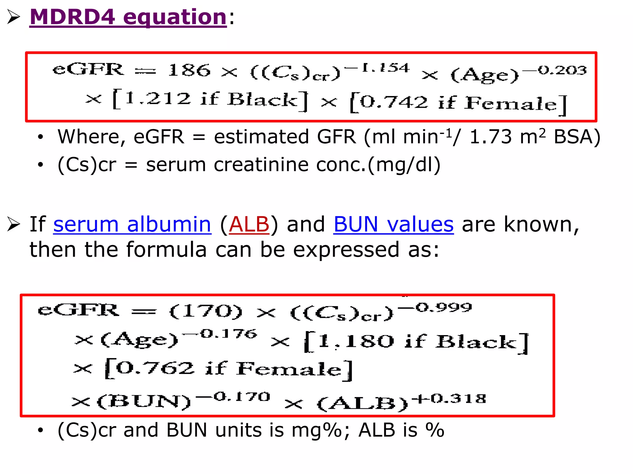 MDRD4 equation:
• Where, eGFR = estimated GFR (ml min-1/ 1.73 m2 BSA)
• (Cs)cr = serum creatinine conc.(mg/dl)
 If serum albumin (ALB) and BUN values are known,
then the formula can be expressed as:
• (Cs)cr and BUN units is mg%; ALB is %
 