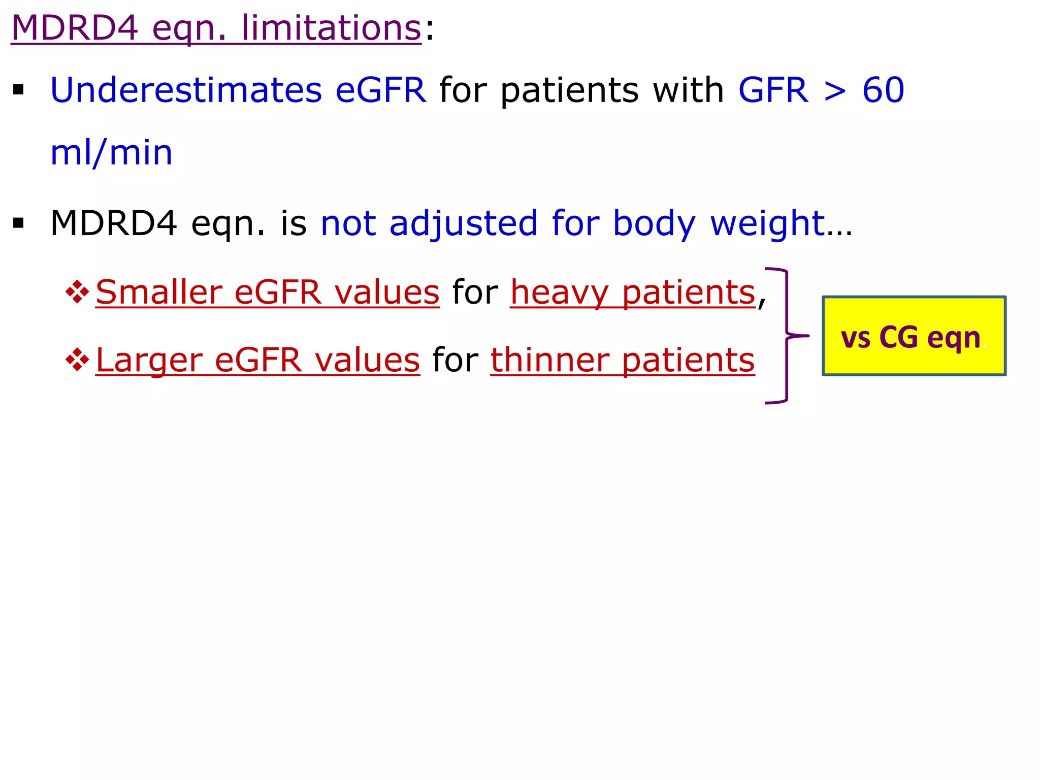 MDRD4 eqn. limitations:
 Underestimates eGFR for patients with GFR > 60
ml/min
 MDRD4 eqn. is not adjusted for body weight…
Smaller eGFR values for heavy patients,
Larger eGFR values for thinner patients
vs CG eqn.
 