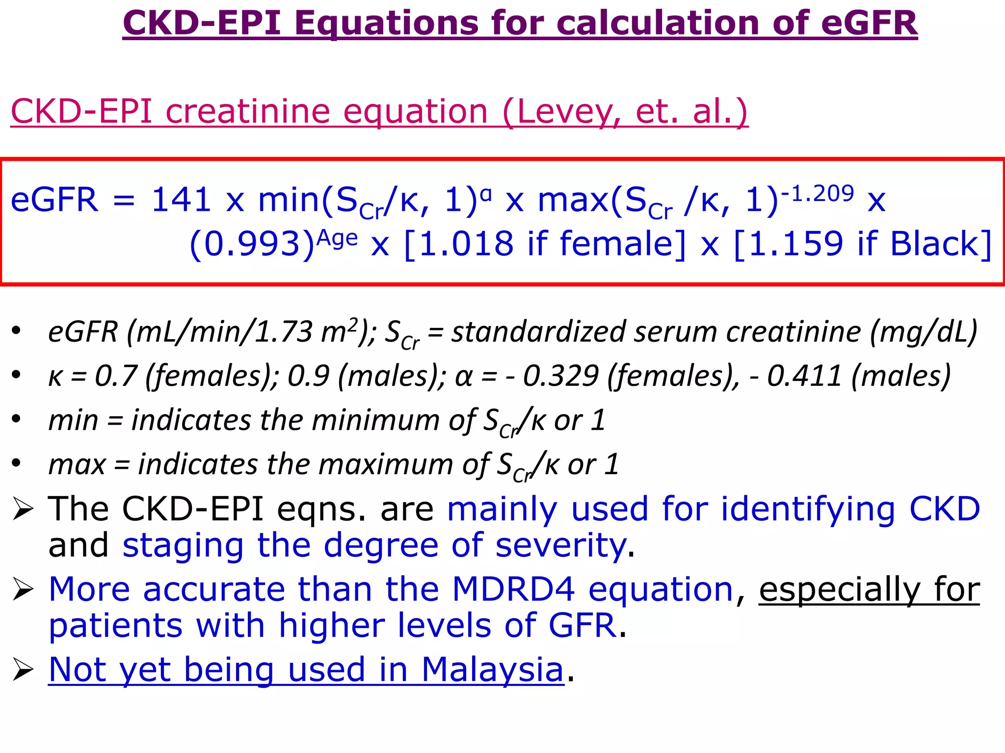 CKD-EPI Equations for calculation of eGFR
CKD-EPI creatinine equation (Levey, et. al.)
eGFR = 141 x min(SCr/κ, 1)α x max(SCr /κ, 1)-1.209 x
(0.993)Age x [1.018 if female] x [1.159 if Black]
• eGFR (mL/min/1.73 m2); SCr = standardized serum creatinine (mg/dL)
• κ = 0.7 (females); 0.9 (males); α = - 0.329 (females), - 0.411 (males)
• min = indicates the minimum of SCr/κ or 1
• max = indicates the maximum of SCr/κ or 1
 The CKD-EPI eqns. are mainly used for identifying CKD
and staging the degree of severity.
 More accurate than the MDRD4 equation, especially for
patients with higher levels of GFR.
 Not yet being used in Malaysia.
 