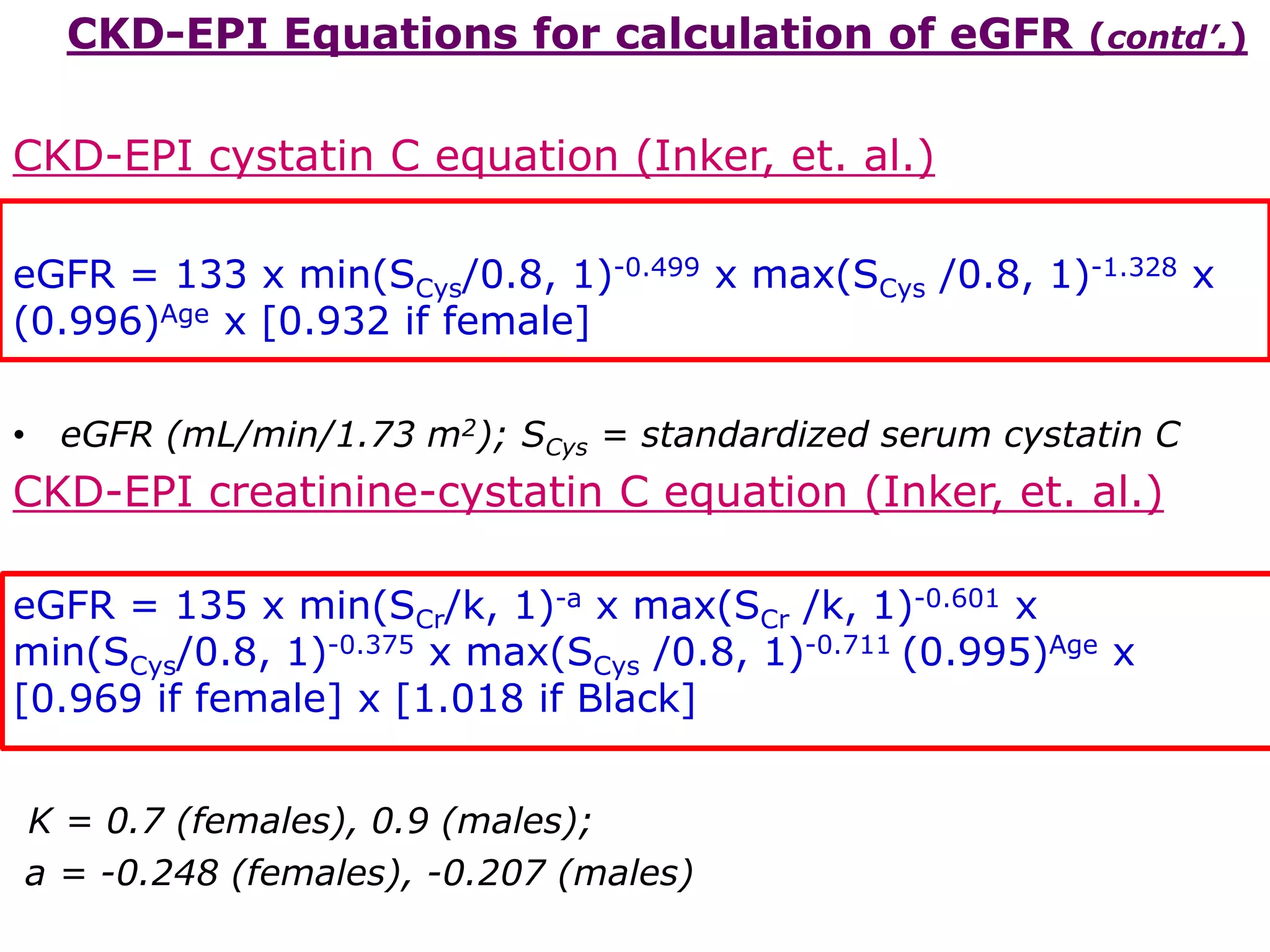 CKD-EPI Equations for calculation of eGFR (contd’.)
CKD-EPI cystatin C equation (Inker, et. al.)
eGFR = 133 x min(SCys/0.8, 1)-0.499 x max(SCys /0.8, 1)-1.328 x
(0.996)Age x [0.932 if female]
• eGFR (mL/min/1.73 m2); SCys = standardized serum cystatin C
CKD-EPI creatinine-cystatin C equation (Inker, et. al.)
eGFR = 135 x min(SCr/k, 1)-a x max(SCr /k, 1)-0.601 x
min(SCys/0.8, 1)-0.375 x max(SCys /0.8, 1)-0.711 (0.995)Age x
[0.969 if female] x [1.018 if Black]
K = 0.7 (females), 0.9 (males);
a = -0.248 (females), -0.207 (males)
 
