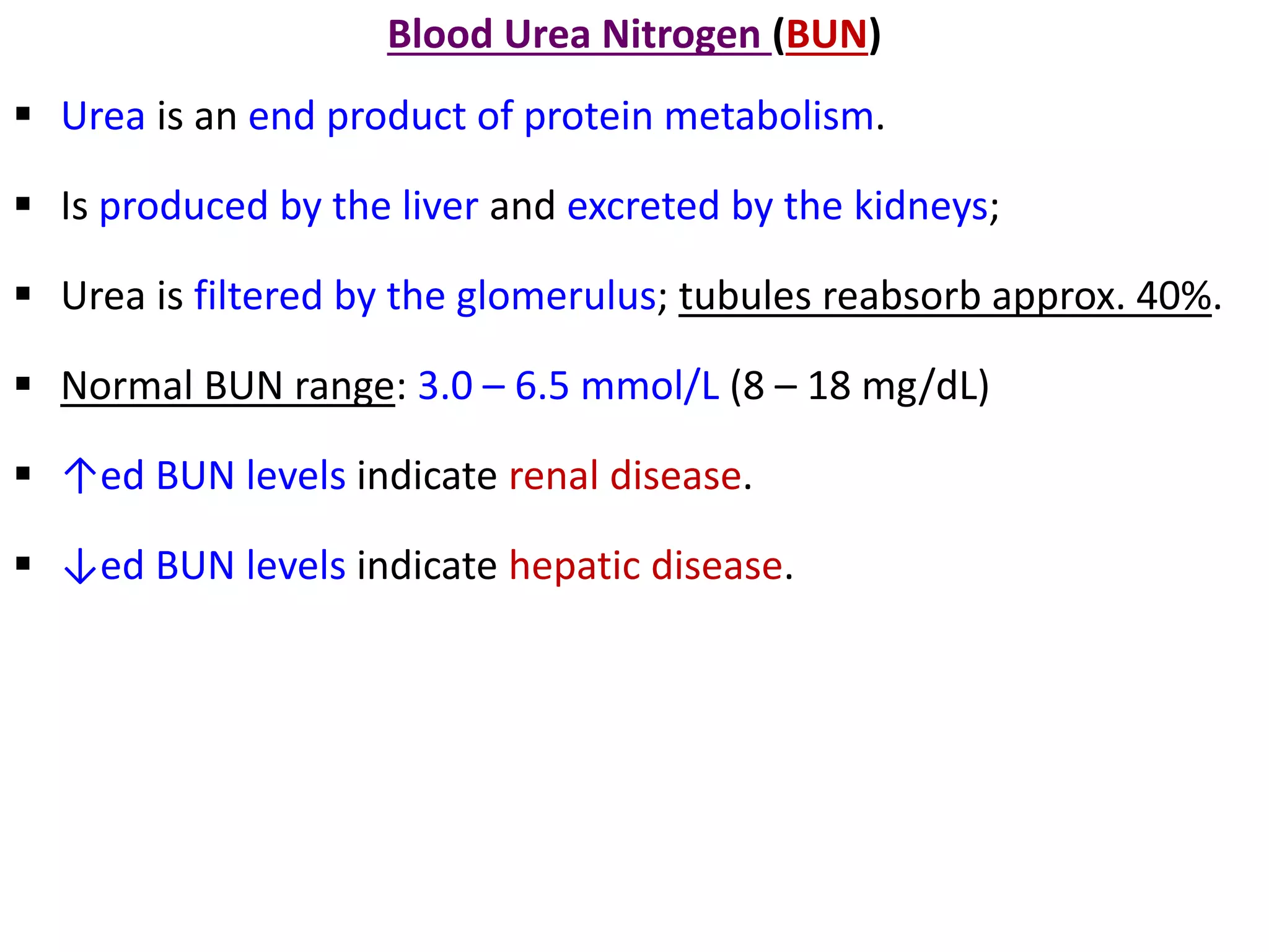 Blood Urea Nitrogen (BUN)
 Urea is an end product of protein metabolism.
 Is produced by the liver and excreted by the kidneys;
 Urea is filtered by the glomerulus; tubules reabsorb approx. 40%.
 Normal BUN range: 3.0 – 6.5 mmol/L (8 – 18 mg/dL)
 ↑ed BUN levels indicate renal disease.
 ↓ed BUN levels indicate hepatic disease.
 
