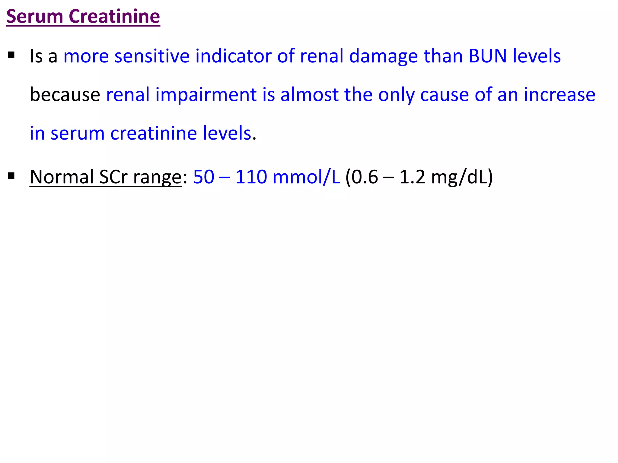 Serum Creatinine
 Is a more sensitive indicator of renal damage than BUN levels
because renal impairment is almost the only cause of an increase
in serum creatinine levels.
 Normal SCr range: 50 – 110 mmol/L (0.6 – 1.2 mg/dL)
 