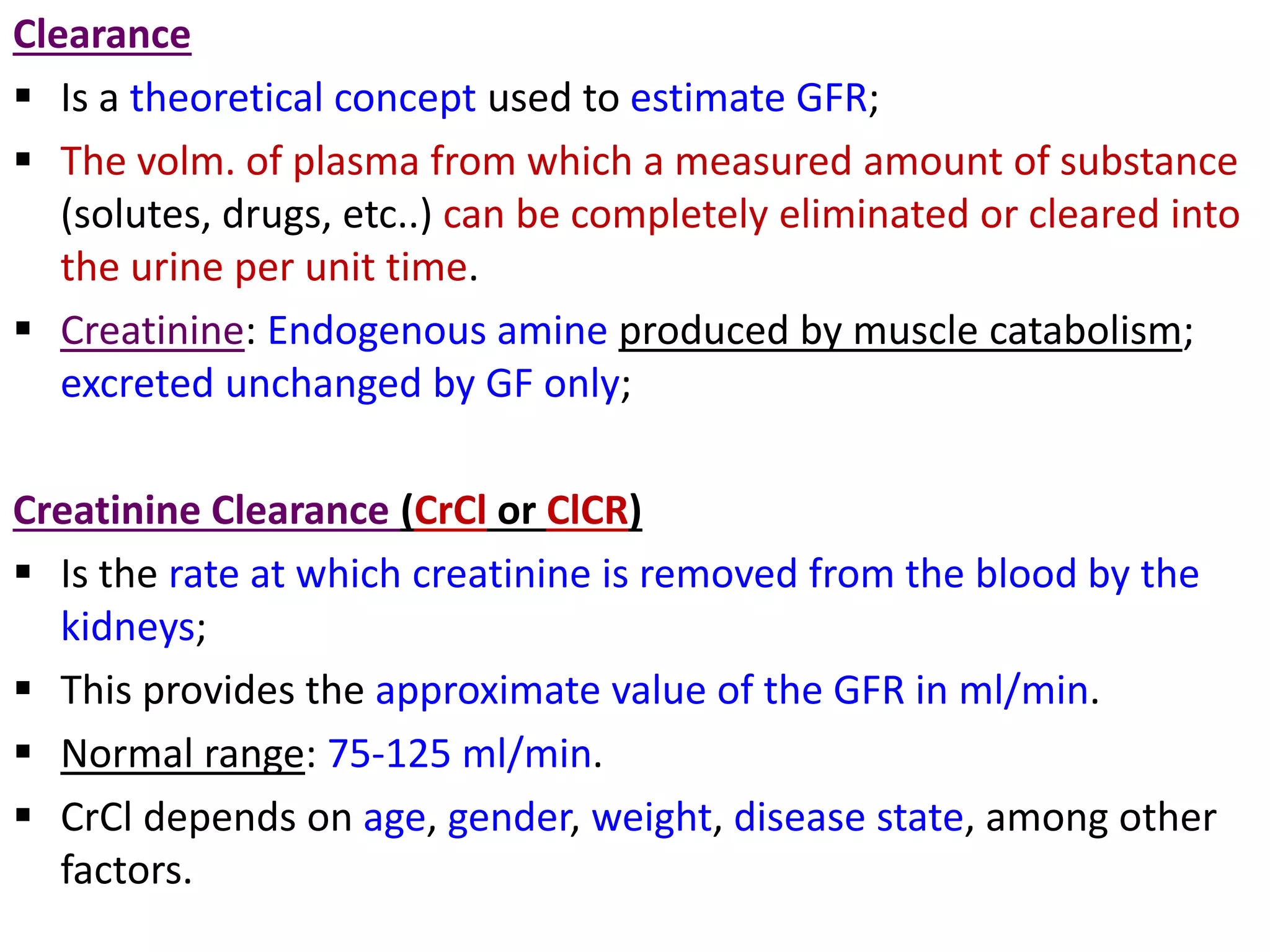 Clearance
 Is a theoretical concept used to estimate GFR;
 The volm. of plasma from which a measured amount of substance
(solutes, drugs, etc..) can be completely eliminated or cleared into
the urine per unit time.
 Creatinine: Endogenous amine produced by muscle catabolism;
excreted unchanged by GF only;
Creatinine Clearance (CrCl or ClCR)
 Is the rate at which creatinine is removed from the blood by the
kidneys;
 This provides the approximate value of the GFR in ml/min.
 Normal range: 75-125 ml/min.
 CrCl depends on age, gender, weight, disease state, among other
factors.
 