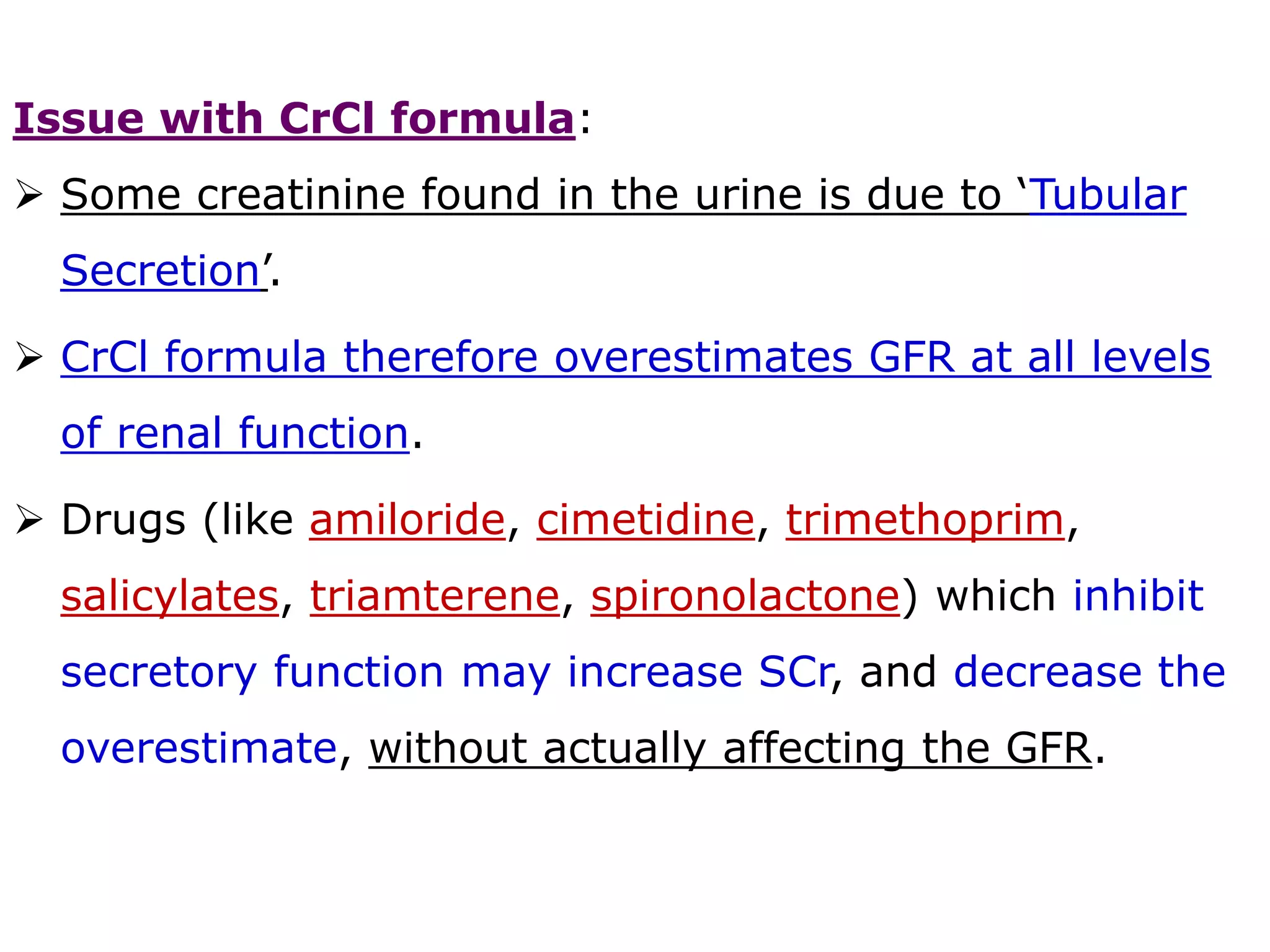 Issue with CrCl formula:
 Some creatinine found in the urine is due to ‘Tubular
Secretion’.
 CrCl formula therefore overestimates GFR at all levels
of renal function.
 Drugs (like amiloride, cimetidine, trimethoprim,
salicylates, triamterene, spironolactone) which inhibit
secretory function may increase SCr, and decrease the
overestimate, without actually affecting the GFR.
 
