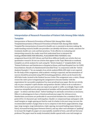 Interpretation of Research Prevention of Patient Falls Among Older Adults
Template
Interpretation of Research Prevention of Patient Falls Among Older Adults
TemplateInterpretation of Research Prevention of Patient Falls Among Older Adults
TemplateThe interpretation of research in health care is essential to decision making. By
understanding research, health care providers can identify risk factors, trends, outcomes for
treatment, health care costs and best practices. To be effective in evaluating and
interpreting research, the reader must first understand how to interpret the
findings.ORDER HERE FOR ORIGINAL, PLAGIARISM-FREE PAPERSFor this
assignment:Search the GCU Library and find three different health care articles that use
quantitative research. Do not use articles that appear in the Topic Materials or textbook.
Complete an article analysis for each using the “Article Analysis 1” template.Refer to the
“Patient Preference and Satisfaction in Hospital-at-Home and Usual Hospital Care for COPD
Exacerbations: Results of a Randomised Controlled Trial,” in conjunction with the “Article
Analysis Example 1,” for an example of an article analysis.While APA style is not required
for the body of this assignment, solid academic writing is expected, and documentation of
sources should be presented using APA formatting guidelines, which can be found in the
APA Style Guide, located in the Student Success Center.This assignment uses a rubric. Please
review the rubric prior to beginning the assignment to become familiar with the
expectations for successful completion.You must proofread your paper. But do not strictly
rely on your computer’s spell-checker and grammar-checker; failure to do so indicates a
lack of effort on your part and you can expect your grade to suffer accordingly. Papers with
numerous misspelled words and grammatical mistakes will be penalized. Read over your
paper – in silence and then aloud – before handing it in and make corrections as necessary.
Often it is advantageous to have a friend proofread your paper for obvious errors.
Handwritten corrections are preferable to uncorrected mistakes.Use a standard 10 to 12
point (10 to 12 characters per inch) typeface. Smaller or compressed type and papers with
small margins or single-spacing are hard to read. It is better to let your essay run over the
recommended number of pages than to try to compress it into fewer pages.Likewise, large
type, large margins, large indentations, triple-spacing, increased leading (space between
lines), increased kerning (space between letters), and any other such attempts at “padding”
to increase the length of a paper are unacceptable, wasteful of trees, and will not fool your
professor.The paper must be neatly formatted, double-spaced with a one-inch margin on
 