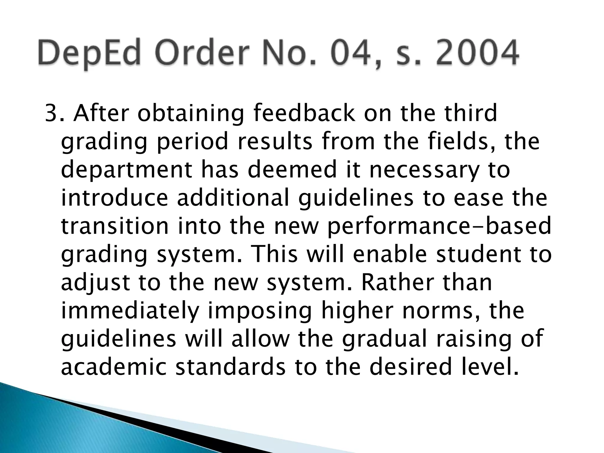 3. After obtaining feedback on the third
grading period results from the fields, the
department has deemed it necessary to
introduce additional guidelines to ease the
transition into the new performance-based
grading system. This will enable student to
adjust to the new system. Rather than
immediately imposing higher norms, the
guidelines will allow the gradual raising of
academic standards to the desired level.
 