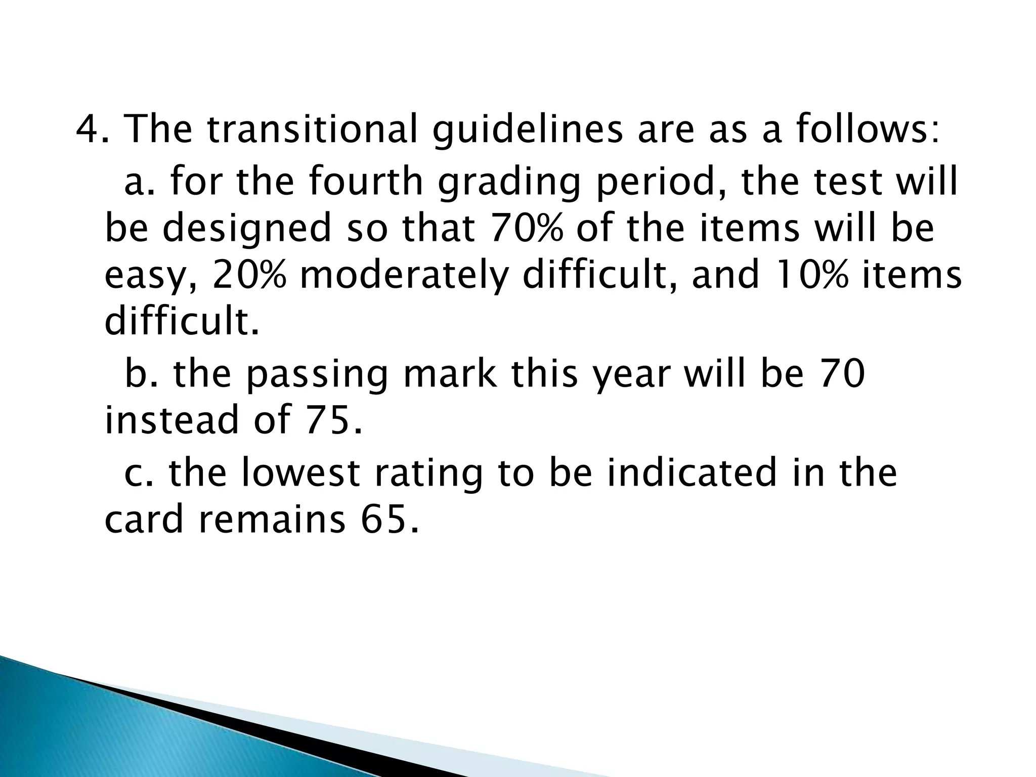 4. The transitional guidelines are as a follows:
a. for the fourth grading period, the test will
be designed so that 70% of the items will be
easy, 20% moderately difficult, and 10% items
difficult.
b. the passing mark this year will be 70
instead of 75.
c. the lowest rating to be indicated in the
card remains 65.
 