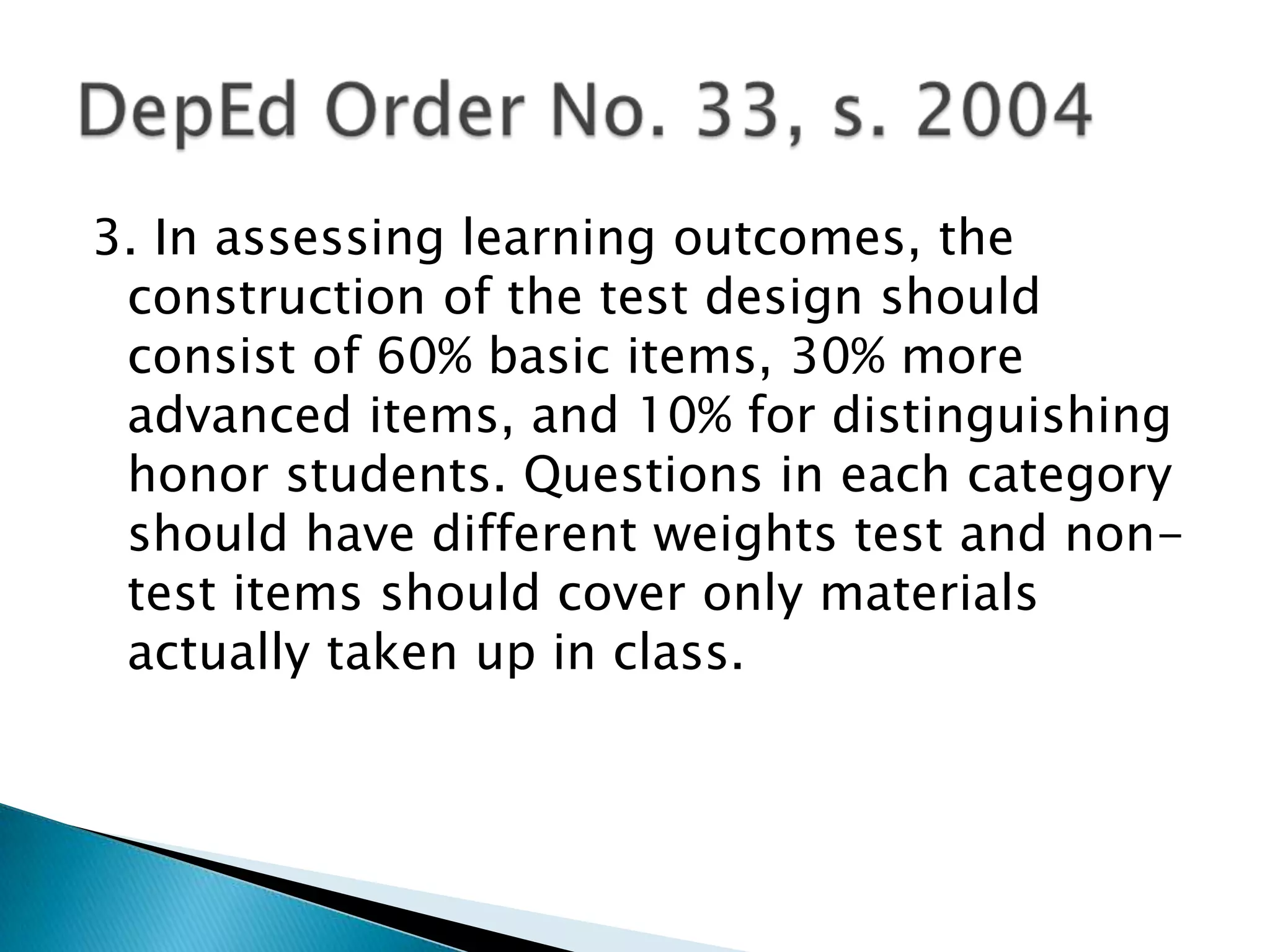 3. In assessing learning outcomes, the
construction of the test design should
consist of 60% basic items, 30% more
advanced items, and 10% for distinguishing
honor students. Questions in each category
should have different weights test and non-
test items should cover only materials
actually taken up in class.
 