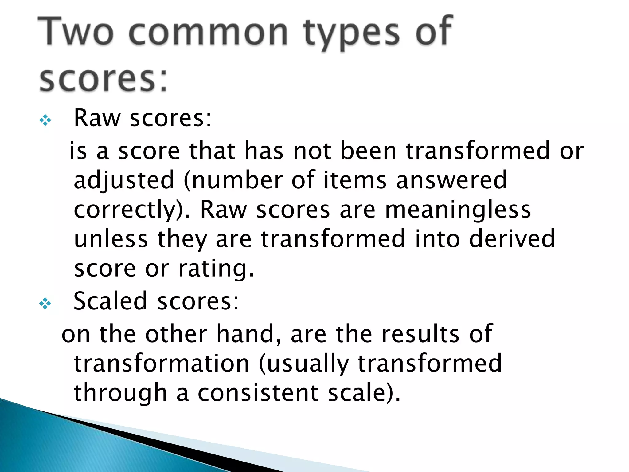  Raw scores:
is a score that has not been transformed or
adjusted (number of items answered
correctly). Raw scores are meaningless
unless they are transformed into derived
score or rating.
 Scaled scores:
on the other hand, are the results of
transformation (usually transformed
through a consistent scale).
 