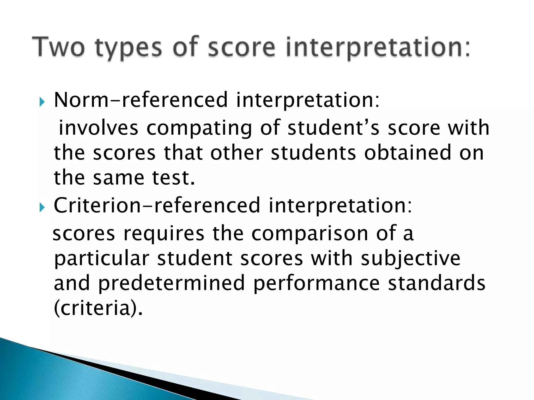  Norm-referenced interpretation:
involves compating of student’s score with
the scores that other students obtained on
the same test.
 Criterion-referenced interpretation:
scores requires the comparison of a
particular student scores with subjective
and predetermined performance standards
(criteria).
 