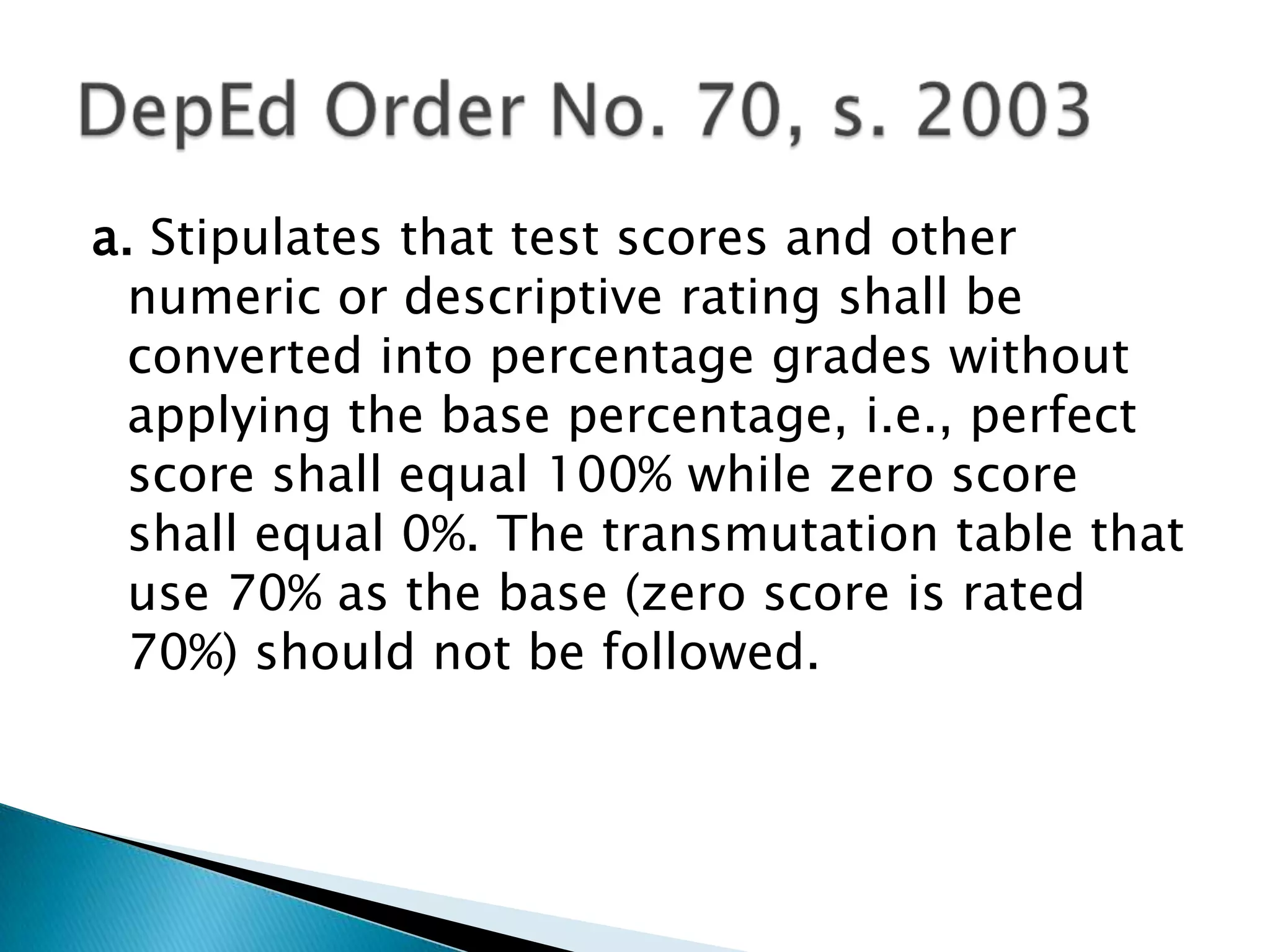 a. Stipulates that test scores and other
numeric or descriptive rating shall be
converted into percentage grades without
applying the base percentage, i.e., perfect
score shall equal 100% while zero score
shall equal 0%. The transmutation table that
use 70% as the base (zero score is rated
70%) should not be followed.
 