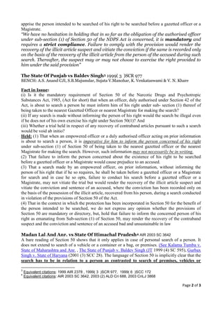 apprise the person intended to be searched of his right to be searched before a gazetted officer or a
Magistrate.
“We have no hesitation in holding that in so far as the obligation of the authorised officer
under sub-section (1) of Section 50 of the NDPS Act is concerned, it is mandatory and
requires a strict compliance. Failure to comply with the provision would render the
recovery of the illicit article suspect and vitiate the conviction if the same is recorded only
on the basis of the recovery of the illicit article from the person of the accused during such
search. Thereafter, the suspect may or may not choose to exercise the right provided to
him under the said provision”

The State Of Punjab vs Baldev Singh3 1999( 3 )SCR 977
BENCH: A.S. Anand CJI, S.B.Majumdar, Sujata V.Manohar, K. Venkataswami & V. N. Khare

Fact in Issue:
(i) Is it the mandatory requirement of Section 50 of the Narcotic Drugs and Psychotropic
Substances Act, 1985, (Act for short) that when an officer, duly authorised under Section 42 of the
Act, is about to search a person he must inform him of his right under sub- section (1) thereof of
being taken to the nearest Gazetted Officer or nearest Magistrate for making the search?
(ii) If any search is made without informing the person of his right would the search be illegal even
if he does not of his own exercise his right under Section 50(1)? And
(iii) Whether a trial held in respect of any recovery of contraband articles pursuant to such a search
would be void ab initio?
Held: (1) That when an empowered officer or a duly authorised officer acting on prior information
is about to search a person, it is imperative for him to inform the person concerned of his right
under sub-section (1) of Section 50 of being taken to the nearest gazetted officer or the nearest
Magistrate for making the search. However, such information may not necessarily be in writing.
(2) That failure to inform the person concerned about the existence of his right to be searched
before a gazetted officer or a Magistrate would cause prejudice to an accused.
(3) That a search made by an empowered officer, on prior information, without informing the
person of his right that if he so requires, he shall be taken before a gazetted officer or a Magistrate
for search and in case he so opts, failure to conduct his search before a gazetted officer or a
Magistrate, may not vitiate the trial but would render the recovery of the illicit article suspect and
vitiate the conviction and sentence of an accused, where the conviction has been recorded only on
the basis of the possession of the illicit article, recovered from his person, during a search conducted
in violation of the provisions of Section 50 of the Act.
(4) That in the context in which the protection has been incorporated in Section 50 for the benefit of
the person intended to be searched, we do not express any opinion whether the provisions of
Section 50 are mandatory or directory, but, hold that failure to inform the concerned person of his
right as emanating from Sub-section (1) of Section 50, may render the recovery of the contraband
suspect and the conviction and sentence of an accused bad and unsustainable in law

Madan Lal And Anr. vs State Of Himachal Pradesh4 AIR 2003 SC 3642
A bare reading of Section 50 shows that it only applies in case of personal search of a person. It
does not extend to search of a vehicle or a container or a bag, or premises. (See Kalama Tumba v.
State of Maharashtra and Anr. , The State of Punjab v. Baldev Singh (JT 1999 (4) SC 595), Gurbax
Singh v. State of Haryana (2001 (3) SCC 28). The language of Section 50 is implicitly clear that the
search has to be in relation to a person as contrasted to search of premises, vehicles or

3
    Equivalent citations: 1999 AIR 2378 , 1999( 3 )SCR 977, 1999( 6 )SCC 172
4
    Equivalent citations: AIR 2003 SC 3642, 2003 (2) ALD Cri 688, 2003 CriLJ 3868

                                                                                             Page 2 of 3
 