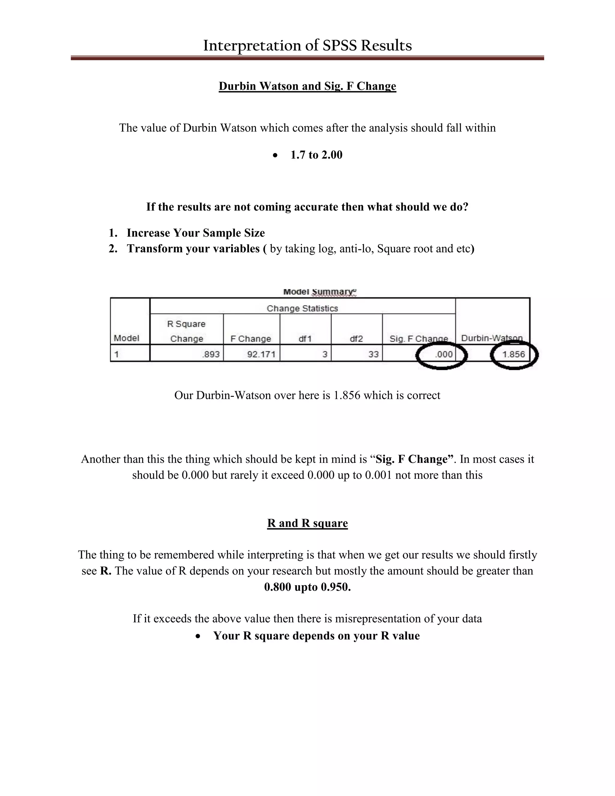 Interpretation of SPSS Results
Durbin Watson and Sig. F Change
The value of Durbin Watson which comes after the analysis should fall within
 1.7 to 2.00
If the results are not coming accurate then what should we do?
1. Increase Your Sample Size
2. Transform your variables ( by taking log, anti-lo, Square root and etc)
Our Durbin-Watson over here is 1.856 which is correct
Another than this the thing which should be kept in mind is “Sig. F Change”. In most cases it
should be 0.000 but rarely it exceed 0.000 up to 0.001 not more than this
R and R square
The thing to be remembered while interpreting is that when we get our results we should firstly
see R. The value of R depends on your research but mostly the amount should be greater than
0.800 upto 0.950.
If it exceeds the above value then there is misrepresentation of your data
 Your R square depends on your R value
 