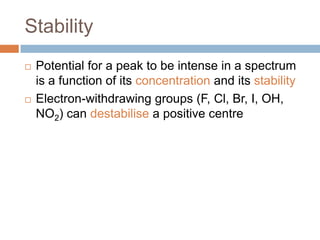 Stability




Potential for a peak to be intense in a spectrum is a
function of its concentration and its stability
Electron-withdrawing groups (F, Cl, Br, I, OH, NO2)
can destabilise a positive centre

 