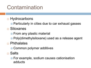 Contamination


Hydrocarbons
 Particularly



in cities due to car exhaust gasses

Siloxanes
 From

any plastic material
 Poly(dimethylsiloxane) used as a release agent


Phthalates
 Common



polymer additives

Salts
 For

example, sodium causes cationisation adducts

 
