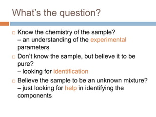 What’s the question?






Know the chemistry of the sample?
– an understanding of the experimental parameters
Don’t know the sample, but believe it to be pure?
– looking for identification
Believe the sample to be an unknown mixture?
– just looking for help in identifying the components

 
