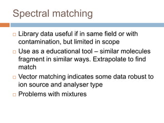Spectral matching








Library data useful if in same field or with
contamination, but limited in scope
Use as a educational tool – similar molecules
fragment in similar ways. Extrapolate to find match
Vector matching indicates some data robust to ion
source and analyser type
Problems with mixtures

 