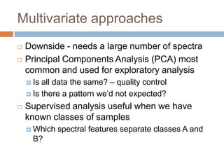 Multivariate approaches



Downside - needs a large number of spectra
Principal Components Analysis (PCA) most common
and used for exploratory analysis
 Is

all data the same? – quality control
 Is there a pattern we’d not expected?


Supervised analysis useful when we have known
classes of samples
 Which

spectral features separate classes A and B?

 