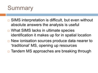 Summary








SIMS interpretation is difficult, but even without
absolute answers the analysis is useful
What SIMS lacks in ultimate species identification it
makes up for in spatial location
New ionisation sources produce data nearer to
‘traditional’ MS, opening up resources
Tandem MS approaches are breaking through

 