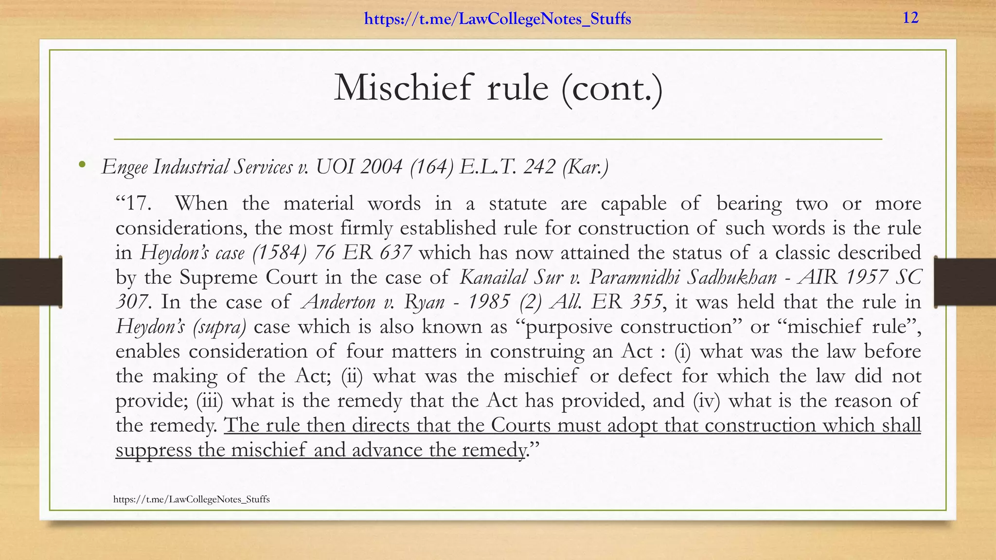 Mischief rule (cont.)
• Engee Industrial Services v. UOI 2004 (164) E.L.T. 242 (Kar.)
“17. When the material words in a statute are capable of bearing two or more
considerations, the most firmly established rule for construction of such words is the rule
in Heydon’s case (1584) 76 ER 637 which has now attained the status of a classic described
by the Supreme Court in the case of Kanailal Sur v. Paramnidhi Sadhukhan - AIR 1957 SC
307. In the case of Anderton v. Ryan - 1985 (2) All. ER 355, it was held that the rule in
Heydon’s (supra) case which is also known as “purposive construction” or “mischief rule”,
enables consideration of four matters in construing an Act : (i) what was the law before
the making of the Act; (ii) what was the mischief or defect for which the law did not
provide; (iii) what is the remedy that the Act has provided, and (iv) what is the reason of
the remedy. The rule then directs that the Courts must adopt that construction which shall
suppress the mischief and advance the remedy.”
https://t.me/LawCollegeNotes_Stuffs
https://t.me/LawCollegeNotes_Stuffs 12
 